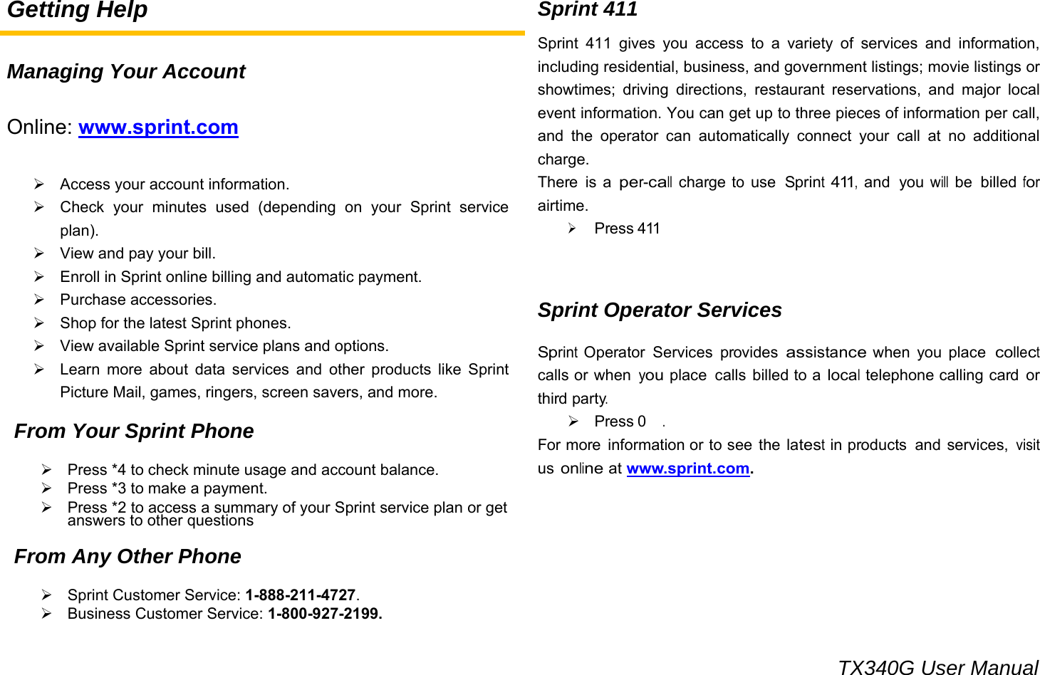                                                                                 TX340G User Manual Getting Help  Managing Your Account  Online: www.sprint.com  ¾  Access your account information. ¾  Check your minutes used (depending on your Sprint service plan). ¾  View and pay your bill. ¾  Enroll in Sprint online billing and automatic payment. ¾ Purchase accessories. ¾  Shop for the latest Sprint phones. ¾  View available Sprint service plans and options. ¾  Learn more about data services and other products like Sprint Picture Mail, games, ringers, screen savers, and more.  From Your Sprint Phone  ¾  Press *4 to check minute usage and account balance. ¾  Press *3 to make a payment. ¾  Press *2 to access a summary of your Sprint service plan or get answers to other questions  From Any Other Phone  ¾  Sprint Customer Service: 1-888-211-4727. ¾  Business Customer Service: 1-800-927-2199. Sprint 411 Sprint 411 gives you access to a variety of services and information, including residential, business, and government listings; movie listings or showtimes; driving directions, restaurant reservations, and major local event information. You can get up to three pieces of information per call, and the operator can automatically connect your call at no additional charge. There is a per-call charge to use Sprint 411, and  you will be  billed for airtime. ¾ Press 411   Sprint Operator Services  Sprint Operator  Services provides assistance when you place collect calls or when you place  calls billed to a local telephone calling card or third party. ¾ Press 0 . For more  information or to see the latest in products  and services, visit us online at www.sprint.com.       