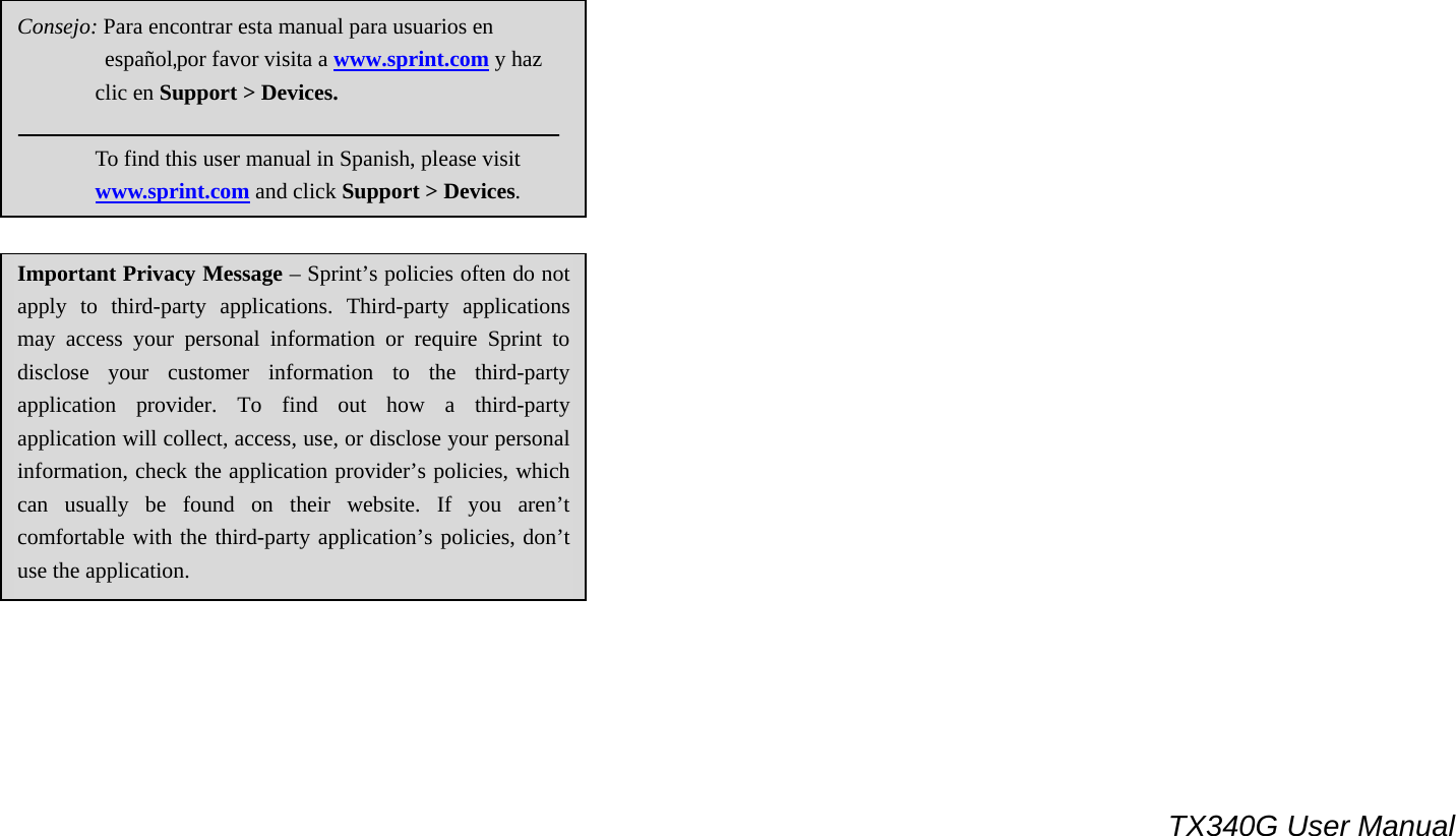                                                                                 TX340G User Manual                                    Important Privacy Message – Sprint’s policies often do not apply to third-party applications. Third-party applications may access your personal information or require Sprint to disclose your customer information to the third-party application provider. To find out how a third-party application will collect, access, use, or disclose your personal information, check the application provider’s policies, which can usually be found on their website. If you aren’t comfortable with the third-party application’s policies, don’t use the application.   Consejo: Para encontrar esta manual para usuarios en           español,por favor visita a www.sprint.com y haz            clic en Support &gt; Devices.                To find this user manual in Spanish, please visit        www.sprint.com and click Support &gt; Devices. 