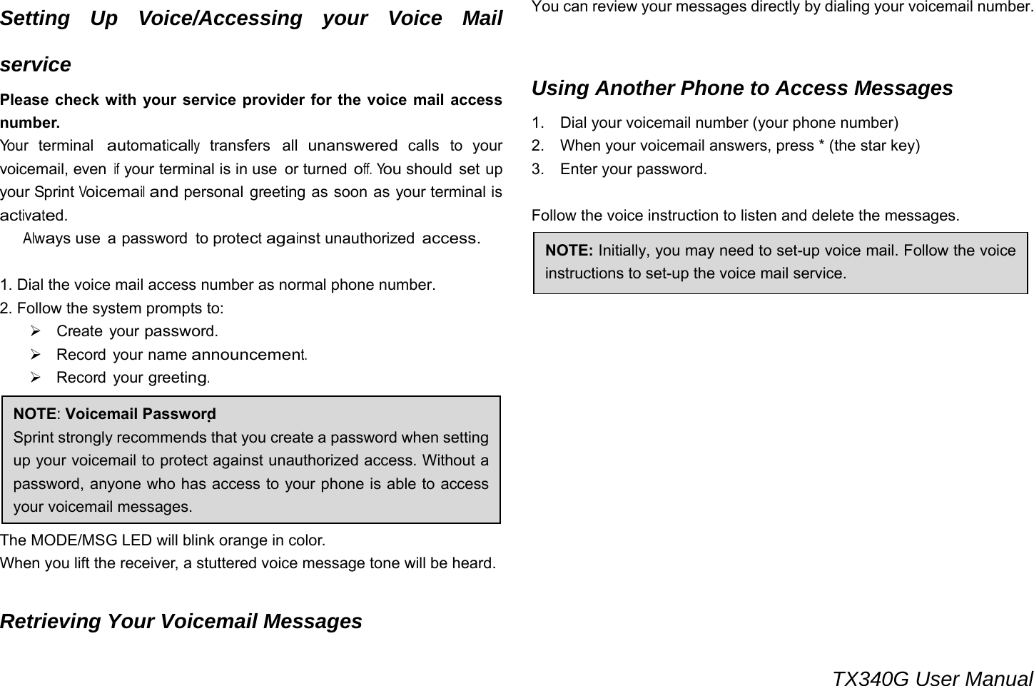                                                                                 TX340G User Manual Setting Up Voice/Accessing your Voice Mail service Please check with your service provider for the voice mail access number. Yo u r  terminal automatically transfers all unanswered calls to your voicemail, even if your terminal is in use  or turned off. You should  set up your Sprint Voicemail and personal greeting as soon as your terminal is activated.    Always use  a password  to protect against unauthorized access.  1. Dial the voice mail access number as normal phone number. 2. Follow the system prompts to: ¾ Create your password. ¾ Record your name announcement. ¾ Record your greeting.     Voicemail Notification The MODE/MSG LED will blink orange in color. When you lift the receiver, a stuttered voice message tone will be heard.  Retrieving Your Voicemail Messages You can review your messages directly by dialing your voicemail number.  Using Another Phone to Access Messages 1.    Dial your voicemail number (your phone number)   2.    When your voicemail answers, press * (the star key) 3.  Enter your password.  Follow the voice instruction to listen and delete the messages.                 NOTE: Initially, you may need to set-up voice mail. Follow the voice instructions to set-up the voice mail service. NOTE: Voicemail Password  Sprint strongly recommends that you create a password when setting up your voicemail to protect against unauthorized access. Without a password, anyone who has access to your phone is able to access your voicemail messages.   