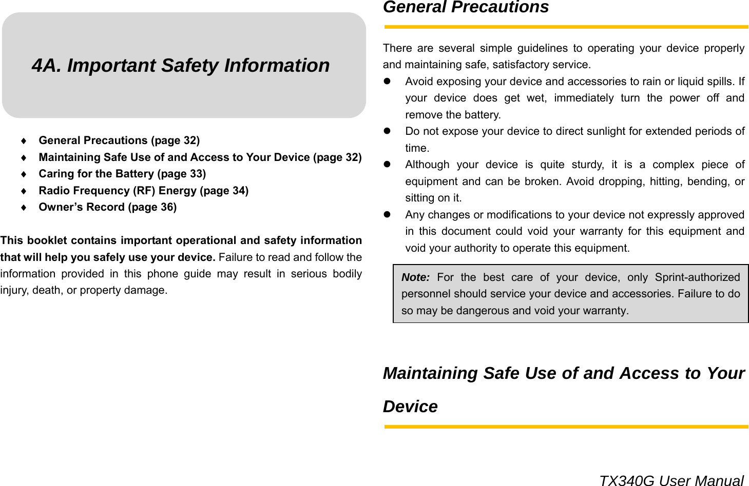                                                                                 TX340G User Manual 4A. Important Safety Information    ♦ General Precautions (page 32) ♦ Maintaining Safe Use of and Access to Your Device (page 32) ♦ Caring for the Battery (page 33) ♦ Radio Frequency (RF) Energy (page 34) ♦ Owner’s Record (page 36)  This booklet contains important operational and safety information that will help you safely use your device. Failure to read and follow the information provided in this phone guide may result in serious bodily injury, death, or property damage.          General Precautions  There are several simple guidelines to operating your device properly and maintaining safe, satisfactory service.   z  Avoid exposing your device and accessories to rain or liquid spills. If your device does get wet, immediately turn the power off and remove the battery. z  Do not expose your device to direct sunlight for extended periods of time. z  Although your device is quite sturdy, it is a complex piece of equipment and can be broken. Avoid dropping, hitting, bending, or sitting on it. z  Any changes or modifications to your device not expressly approved in this document could void your warranty for this equipment and void your authority to operate this equipment.       Maintaining Safe Use of and Access to Your Device   Note: For the best care of your device, only Sprint-authorized personnel should service your device and accessories. Failure to do so may be dangerous and void your warranty. 