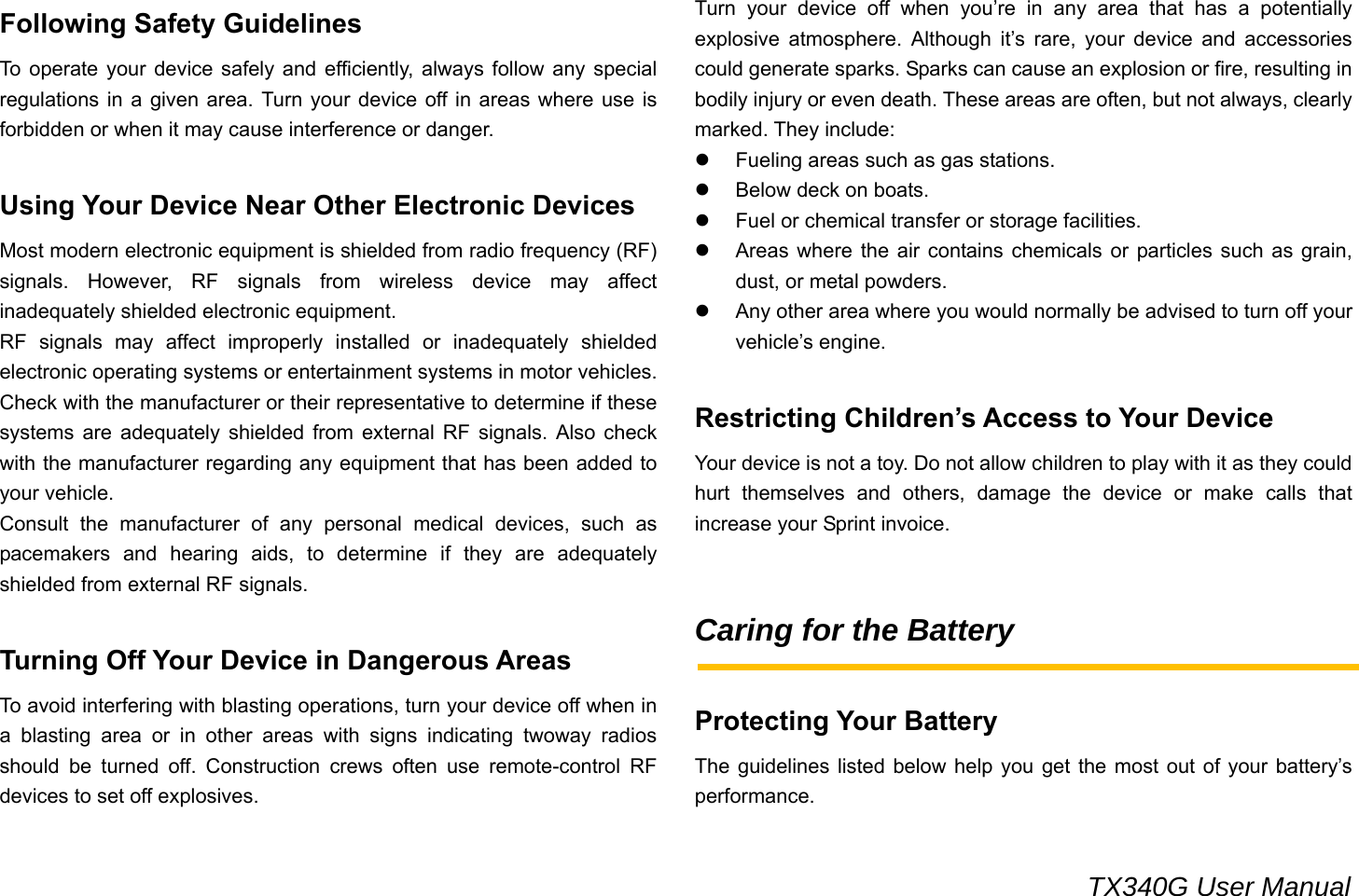                                                                                 TX340G User Manual Following Safety Guidelines To operate your device safely and efficiently, always follow any special regulations in a given area. Turn your device off in areas where use is forbidden or when it may cause interference or danger.  Using Your Device Near Other Electronic Devices Most modern electronic equipment is shielded from radio frequency (RF) signals. However, RF signals from wireless device may affect inadequately shielded electronic equipment.   RF signals may affect improperly installed or inadequately shielded electronic operating systems or entertainment systems in motor vehicles. Check with the manufacturer or their representative to determine if these systems are adequately shielded from external RF signals. Also check with the manufacturer regarding any equipment that has been added to your vehicle. Consult the manufacturer of any personal medical devices, such as pacemakers and hearing aids, to determine if they are adequately shielded from external RF signals.  Turning Off Your Device in Dangerous Areas To avoid interfering with blasting operations, turn your device off when in a blasting area or in other areas with signs indicating twoway radios should be turned off. Construction crews often use remote-control RF devices to set off explosives. Turn your device off when you’re in any area that has a potentially explosive atmosphere. Although it’s rare, your device and accessories could generate sparks. Sparks can cause an explosion or fire, resulting in bodily injury or even death. These areas are often, but not always, clearly marked. They include: z  Fueling areas such as gas stations. z  Below deck on boats. z  Fuel or chemical transfer or storage facilities. z  Areas where the air contains chemicals or particles such as grain, dust, or metal powders. z  Any other area where you would normally be advised to turn off your vehicle’s engine.  Restricting Children’s Access to Your Device Your device is not a toy. Do not allow children to play with it as they could hurt themselves and others, damage the device or make calls that increase your Sprint invoice.   Caring for the Battery  Protecting Your Battery The guidelines listed below help you get the most out of your battery’s performance. 