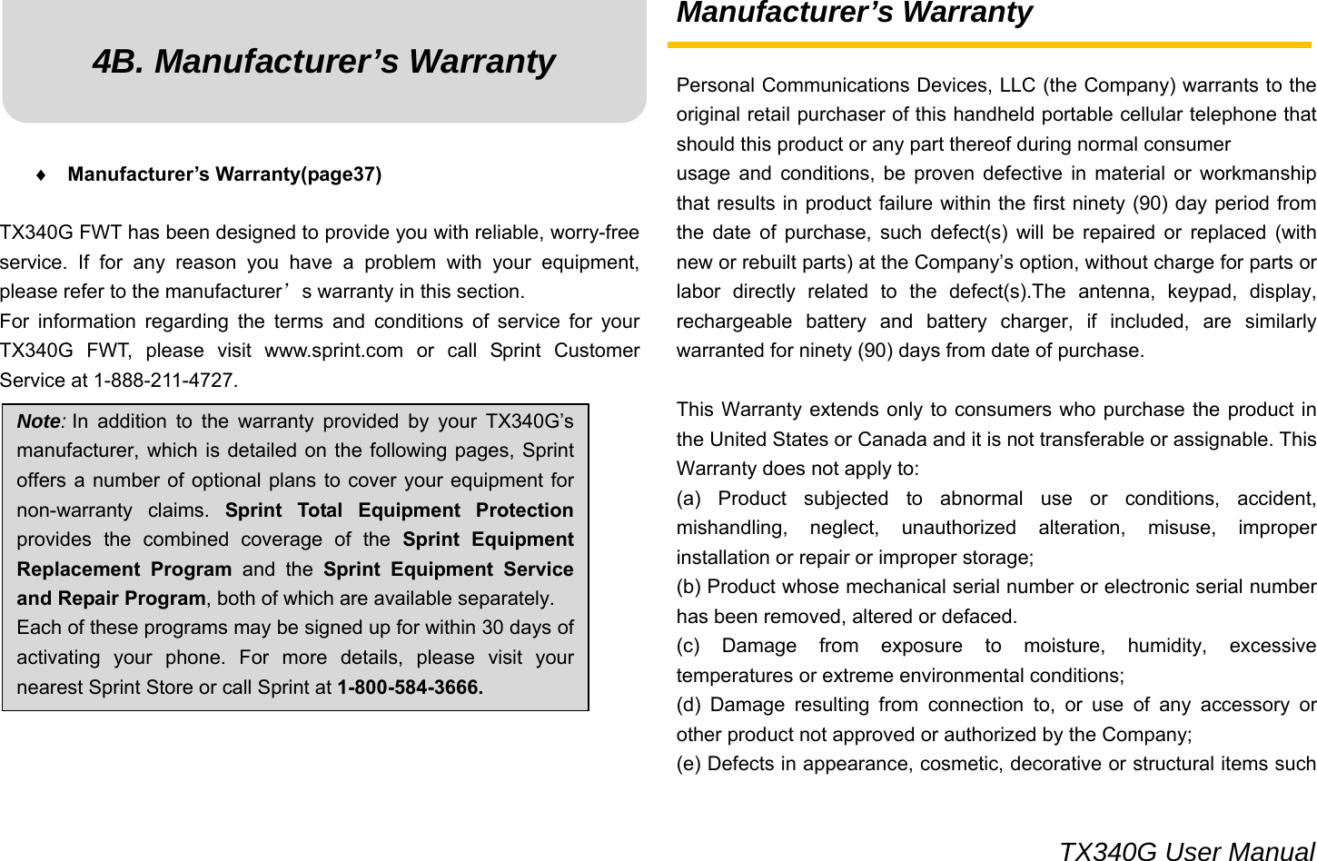                                                                                 TX340G User Manual 4B. Manufacturer’s Warranty      ♦ Manufacturer’s Warranty(page37)  TX340G FWT has been designed to provide you with reliable, worry-free service. If for any reason you have a problem with your equipment, please refer to the manufacturer’s warranty in this section. For information regarding the terms and conditions of service for your TX340G FWT, please visit www.sprint.com or call Sprint Customer Service at 1-888-211-4727.            Manufacturer’s Warranty  Personal Communications Devices, LLC (the Company) warrants to the original retail purchaser of this handheld portable cellular telephone that should this product or any part thereof during normal consumer usage and conditions, be proven defective in material or workmanship that results in product failure within the first ninety (90) day period from the date of purchase, such defect(s) will be repaired or replaced (with new or rebuilt parts) at the Company’s option, without charge for parts or labor directly related to the defect(s).The antenna, keypad, display, rechargeable battery and battery charger, if included, are similarly warranted for ninety (90) days from date of purchase.    This Warranty extends only to consumers who purchase the product in the United States or Canada and it is not transferable or assignable. This Warranty does not apply to: (a) Product subjected to abnormal use or conditions, accident, mishandling, neglect, unauthorized alteration, misuse, improper installation or repair or improper storage; (b) Product whose mechanical serial number or electronic serial number has been removed, altered or defaced. (c) Damage from exposure to moisture, humidity, excessive temperatures or extreme environmental conditions; (d) Damage resulting from connection to, or use of any accessory or other product not approved or authorized by the Company; (e) Defects in appearance, cosmetic, decorative or structural items such Note: In addition to the warranty provided by your TX340G’s manufacturer, which is detailed on the following pages, Sprint offers a number of optional plans to cover your equipment for non-warranty claims. Sprint Total Equipment Protection provides the combined coverage of the Sprint Equipment Replacement Program and the Sprint Equipment Service and Repair Program, both of which are available separately. Each of these programs may be signed up for within 30 days of activating your phone. For more details, please visit your nearest Sprint Store or call Sprint at 1-800-584-3666. 