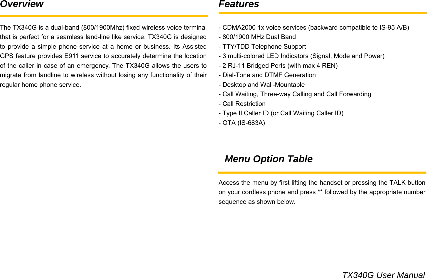                                                                                 TX340G User Manual Overview  The TX340G is a dual-band (800/1900Mhz) fixed wireless voice terminal that is perfect for a seamless land-line like service. TX340G is designed to provide a simple phone service at a home or business. Its Assisted GPS feature provides E911 service to accurately determine the location of the caller in case of an emergency. The TX340G allows the users to migrate from landline to wireless without losing any functionality of their regular home phone service.                  Features  - CDMA2000 1x voice services (backward compatible to IS-95 A/B) - 800/1900 MHz Dual Band - TTY/TDD Telephone Support - 3 multi-colored LED Indicators (Signal, Mode and Power) - 2 RJ-11 Bridged Ports (with max 4 REN) - Dial-Tone and DTMF Generation - Desktop and Wall-Mountable - Call Waiting, Three-way Calling and Call Forwarding - Call Restriction - Type II Caller ID (or Call Waiting Caller ID) - OTA (IS-683A)   Menu Option Table  Access the menu by first lifting the handset or pressing the TALK button on your cordless phone and press ** followed by the appropriate number sequence as shown below.      