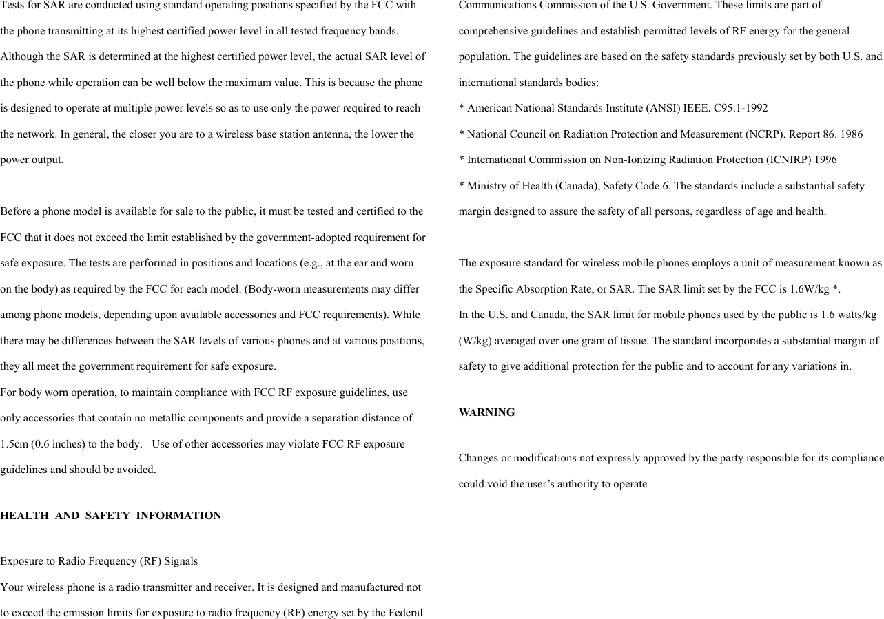 Tests for SAR are conducted using standard operating positions specified by the FCC with the phone transmitting at its highest certified power level in all tested frequency bands. Although the SAR is determined at the highest certified power level, the actual SAR level of the phone while operation can be well below the maximum value. This is because the phone is designed to operate at multiple power levels so as to use only the power required to reach the network. In general, the closer you are to a wireless base station antenna, the lower the power output.    Before a phone model is available for sale to the public, it must be tested and certified to the FCC that it does not exceed the limit established by the government-adopted requirement for safe exposure. The tests are performed in positions and locations (e.g., at the ear and worn on the body) as required by the FCC for each model. (Body-worn measurements may differ among phone models, depending upon available accessories and FCC requirements). While there may be differences between the SAR levels of various phones and at various positions, they all meet the government requirement for safe exposure.   For body worn operation, to maintain compliance with FCC RF exposure guidelines, use only accessories that contain no metallic components and provide a separation distance of 1.5cm (0.6 inches) to the body.    Use of other accessories may violate FCC RF exposure guidelines and should be avoided.  HEALTH AND SAFETY INFORMATION  Exposure to Radio Frequency (RF) Signals Your wireless phone is a radio transmitter and receiver. It is designed and manufactured not to exceed the emission limits for exposure to radio frequency (RF) energy set by the Federal Communications Commission of the U.S. Government. These limits are part of comprehensive guidelines and establish permitted levels of RF energy for the general population. The guidelines are based on the safety standards previously set by both U.S. and international standards bodies:   * American National Standards Institute (ANSI) IEEE. C95.1-1992 * National Council on Radiation Protection and Measurement (NCRP). Report 86. 1986 * International Commission on Non-Ionizing Radiation Protection (ICNIRP) 1996 * Ministry of Health (Canada), Safety Code 6. The standards include a substantial safety margin designed to assure the safety of all persons, regardless of age and health.  The exposure standard for wireless mobile phones employs a unit of measurement known as the Specific Absorption Rate, or SAR. The SAR limit set by the FCC is 1.6W/kg *. In the U.S. and Canada, the SAR limit for mobile phones used by the public is 1.6 watts/kg (W/kg) averaged over one gram of tissue. The standard incorporates a substantial margin of safety to give additional protection for the public and to account for any variations in.  WARNING  Changes or modifications not expressly approved by the party responsible for its compliance could void the user’s authority to operate   