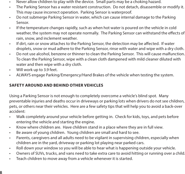 8&bull; Never allow children to play with the device.  Small parts may be a choking hazard. &bull; The Parking Sensor has a water resistant construction.  Do not detach, disassemble or modify it.  This may cause incorrect operation.  Parking Sensor is waterproof.&bull; Do not submerge Parking Sensor in water, which can cause internal damage to the Parking Sensor.&bull; If the temperature changes rapidly, such as when hot water is poured on the vehicle in cold weather, the system may not operate normally.  The Parking Sensor can withstand the eects of rain, snow, and inclement weather.&bull; If dirt, rain or snow attaches to the Parking Sensor, the detection may be aected.  If water droplets, snow or mud adhere to the Parking Sensor, rinse with water and wipe with a dry cloth.&bull; Do not use alcohol, benzene or thinner to clean the Parking Sensor.  This will cause malfunction. To clean the Parking Sensor, wipe with a clean cloth dampened with mild cleaner diluted with water and then wipe with a dry cloth.&bull; Will work up to 3.9 feet. &bull; ALWAYS engage Parking/Emergency/Hand Brakes of the vehicle when testing the system. SAFETY AROUND AND BEHIND OTHER VEHICLESUsing a Parking Sensor is not enough to completely overcome a vehicle&rsquo;s blind spot.  Many preventable injuries and deaths occur in driveways or parking lots when drivers do not see children, pets, or others near their vehicles.  Here are a few safety tips that will help you to avoid a back-over accident:&bull; Walk completely around your vehicle before getting in.  Check for kids, toys, and pets before entering the vehicle and starting the engine.&bull; Know where children are.  Have children stand in a place where they are in full view. &bull; Be aware of young children.  Young children are small and hard to see.&bull; Parents, caregivers and all adults need to be vigilant in supervising children, especially when children are in the yard, driveway or parking lot playing near parked cars.&bull; Roll down your window so you will be able to hear what is happening outside your vehicle.&bull; Owners of SUVs, trucks, and vans need to take extra care to avoid hitting or running over a child.&bull; Teach children to move away from a vehicle whenever it is started.