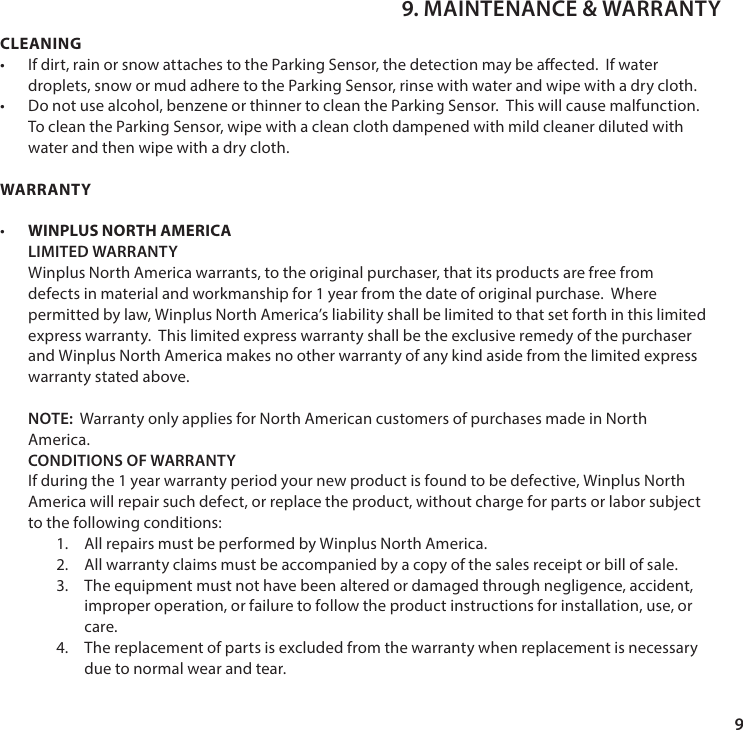 9CLEANING&bull; If dirt, rain or snow attaches to the Parking Sensor, the detection may be aected.  If water droplets, snow or mud adhere to the Parking Sensor, rinse with water and wipe with a dry cloth.&bull; Do not use alcohol, benzene or thinner to clean the Parking Sensor.  This will cause malfunction. To clean the Parking Sensor, wipe with a clean cloth dampened with mild cleaner diluted with water and then wipe with a dry cloth.WARRANTY&bull;  WINPLUS NORTH AMERICA LIMITED WARRANTY Winplus North America warrants, to the original purchaser, that its products are free from defects in material and workmanship for 1 year from the date of original purchase.  Where permitted by law, Winplus North America&rsquo;s liability shall be limited to that set forth in this limited express warranty.  This limited express warranty shall be the exclusive remedy of the purchaser and Winplus North America makes no other warranty of any kind aside from the limited express warranty stated above.  NOTE:  Warranty only applies for North American customers of purchases made in North         America. CONDITIONS OF WARRANTY If during the 1 year warranty period your new product is found to be defective, Winplus North America will repair such defect, or replace the product, without charge for parts or labor subject to the following conditions:1.  All repairs must be performed by Winplus North America.2.  All warranty claims must be accompanied by a copy of the sales receipt or bill of sale.3.  The equipment must not have been altered or damaged through negligence, accident, improper operation, or failure to follow the product instructions for installation, use, or care. 4.  The replacement of parts is excluded from the warranty when replacement is necessary due to normal wear and tear.9. MAINTENANCE &amp; WARRANTY