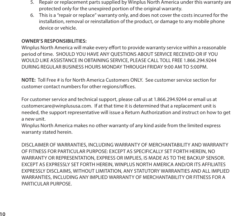 105.  Repair or replacement parts supplied by Winplus North America under this warranty are protected only for the unexpired portion of the original warranty.6.  This is a &ldquo;repair or replace&rdquo; warranty only, and does not cover the costs incurred for the installation, removal or reinstallation of the product, or damage to any mobile phone device or vehicle.   OWNER&rsquo;S RESPONSIBILITIES: Winplus North America will make every eort to provide warranty service within a reasonable period of time.  SHOULD YOU HAVE ANY QUESTIONS ABOUT SERVICE RECEIVED OR IF YOU WOULD LIKE ASSISTANCE IN OBTAINING SERVICE, PLEASE CALL TOLL FREE 1.866.294.9244 DURING REGULAR BUSINESS HOURS MONDAY THROUGH FRIDAY 9:00 AM TO 5:00PM.  NOTE:  Toll Free # is for North America Customers ONLY.  See customer service section for customer contact numbers for other regions/oces.   For customer service and technical support, please call us at 1.866.294.9244 or email us at customercare@winplususa.com.  If at that time it is determined that a replacement unit is needed, the support representative will issue a Return Authorization and instruct on how to get a new unit.  Winplus North America makes no other warranty of any kind aside from the limited express warranty stated herein.  DISCLAIMER OF WARRANTIES, INCLUDING WARRANTY OF MERCHANTABILITY AND WARRANTY OF FITNESS FOR PARTICULAR PURPOSE: EXCEPT AS SPECIFICALLY SET FORTH HEREIN, NO WARRANTY OR REPRESENTATION, EXPRESS OR IMPLIES, IS MADE AS TO THE BACKUP SENSOR.  EXCEPT AS EXPRESSLY SET FORTH HEREIN, WINPLUS NORTH AMERICA AND/OR ITS AFFILIATES EXPRESSLY DISCLAIMS, WITHOUT LIMITATION, ANY STATUTORY WARRANTIES AND ALL IMPLIED WARRANTIES, INCLUDING ANY IMPLIED WARRANTY OF MERCHANTABILITY OR FITNESS FOR A PARTICULAR PURPOSE.