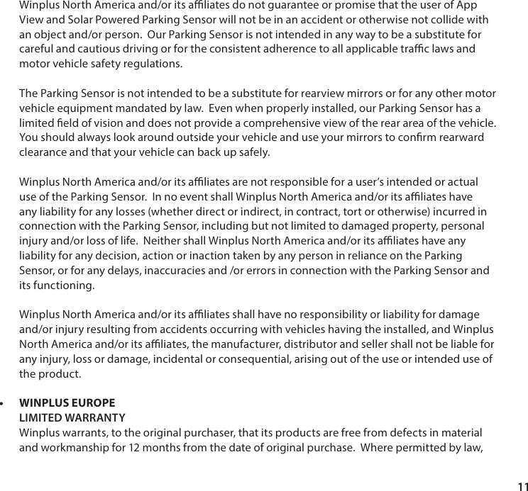 11  Winplus North America and/or its aliates do not guarantee or promise that the user of App View and Solar Powered Parking Sensor will not be in an accident or otherwise not collide with an object and/or person.  Our Parking Sensor is not intended in any way to be a substitute for careful and cautious driving or for the consistent adherence to all applicable trac laws and motor vehicle safety regulations.  The Parking Sensor is not intended to be a substitute for rearview mirrors or for any other motor vehicle equipment mandated by law.  Even when properly installed, our Parking Sensor has a limited eld of vision and does not provide a comprehensive view of the rear area of the vehicle.  You should always look around outside your vehicle and use your mirrors to conrm rearward clearance and that your vehicle can back up safely.  Winplus North America and/or its aliates are not responsible for a user&rsquo;s intended or actual use of the Parking Sensor.  In no event shall Winplus North America and/or its aliates have any liability for any losses (whether direct or indirect, in contract, tort or otherwise) incurred in connection with the Parking Sensor, including but not limited to damaged property, personal injury and/or loss of life.  Neither shall Winplus North America and/or its aliates have any liability for any decision, action or inaction taken by any person in reliance on the Parking Sensor, or for any delays, inaccuracies and /or errors in connection with the Parking Sensor and its functioning.  Winplus North America and/or its aliates shall have no responsibility or liability for damage and/or injury resulting from accidents occurring with vehicles having the installed, and Winplus North America and/or its aliates, the manufacturer, distributor and seller shall not be liable for any injury, loss or damage, incidental or consequential, arising out of the use or intended use of the product. &bull; WINPLUS EUROPE   LIMITED WARRANTY Winplus warrants, to the original purchaser, that its products are free from defects in material and workmanship for 12 months from the date of original purchase.  Where permitted by law, 