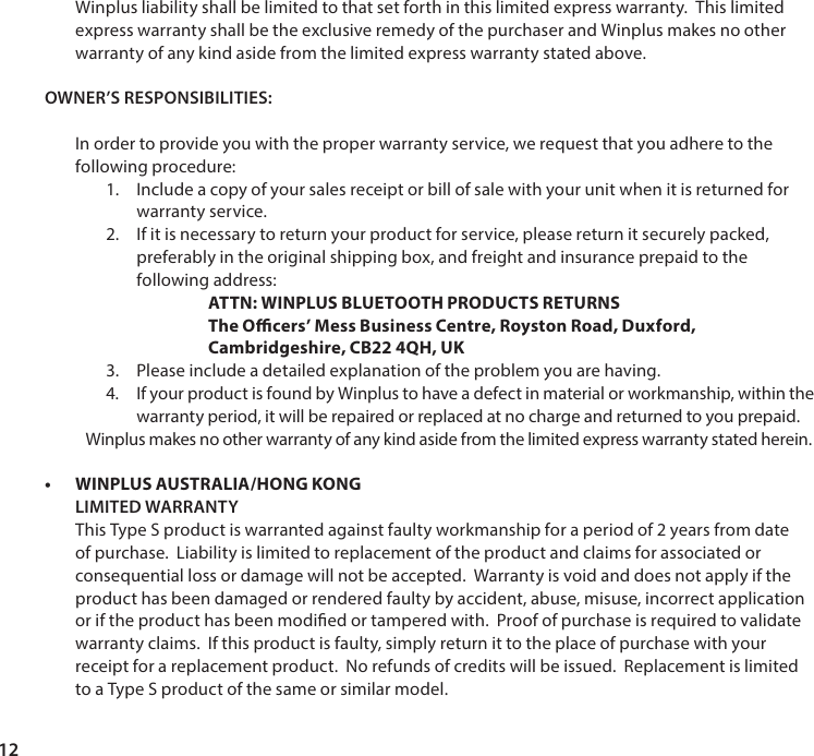 12Winplus liability shall be limited to that set forth in this limited express warranty.  This limited express warranty shall be the exclusive remedy of the purchaser and Winplus makes no other warranty of any kind aside from the limited express warranty stated above.OWNER&rsquo;S RESPONSIBILITIES:In order to provide you with the proper warranty service, we request that you adhere to the following procedure: 1.  Include a copy of your sales receipt or bill of sale with your unit when it is returned for warranty service. 2.  If it is necessary to return your product for service, please return it securely packed, preferably in the original shipping box, and freight and insurance prepaid to the following address:  ATTN: WINPLUS BLUETOOTH PRODUCTS RETURNS The Ocers&rsquo; Mess Business Centre, Royston Road, Duxford, Cambridgeshire, CB22 4QH, UK3.  Please include a detailed explanation of the problem you are having.4.  If your product is found by Winplus to have a defect in material or workmanship, within thewarranty period, it will be repaired or replaced at no charge and returned to you prepaid.Winplus makes no other warranty of any kind aside from the limited express warranty stated herein. &bull; WINPLUS AUSTRALIA/HONG KONGLIMITED WARRANTY This Type S product is warranted against faulty workmanship for a period of 2 years from date of purchase.  Liability is limited to replacement of the product and claims for associated or consequential loss or damage will not be accepted.  Warranty is void and does not apply if the product has been damaged or rendered faulty by accident, abuse, misuse, incorrect application or if the product has been modied or tampered with.  Proof of purchase is required to validate warranty claims.  If this product is faulty, simply return it to the place of purchase with your receipt for a replacement product.  No refunds of credits will be issued.  Replacement is limited to a Type S product of the same or similar model.