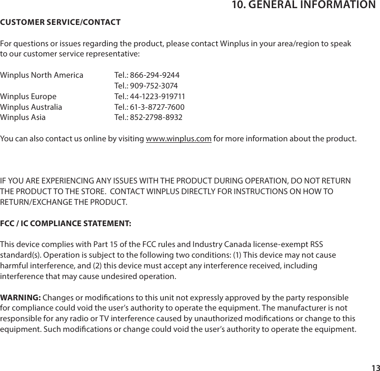 13CUSTOMER SERVICE/CONTACT For questions or issues regarding the product, please contact Winplus in your area/region to speak to our customer service representative:Winplus North America  Tel.: 866-294-9244Tel.: 909-752-3074Winplus Europe                Tel.: 44-1223-919711Winplus Australia             Tel.: 61-3-8727-7600Winplus Asia   Tel.: 852-2798-8932You can also contact us online by visiting www.winplus.com for more information about the product.IF YOU ARE EXPERIENCING ANY ISSUES WITH THE PRODUCT DURING OPERATION, DO NOT RETURN THE PRODUCT TO THE STORE.  CONTACT WINPLUS DIRECTLY FOR INSTRUCTIONS ON HOW TO RETURN/EXCHANGE THE PRODUCT.FCC / IC COMPLIANCE STATEMENT:This device complies with Part 15 of the FCC rules and Industry Canada license-exempt RSS standard(s). Operation is subject to the following two conditions: (1) This device may not cause harmful interference, and (2) this device must accept any interference received, including interference that may cause undesired operation. WARNING: Changes or modications to this unit not expressly approved by the party responsible for compliance could void the user&rsquo;s authority to operate the equipment. The manufacturer is not responsible for any radio or TV interference caused by unauthorized modications or change to this equipment. Such modications or change could void the user&rsquo;s authority to operate the equipment.10. GENERAL INFORMATION