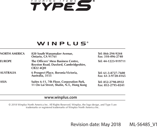 Revision date: May 2018        ML-56485_V1www.winplus.com&copy; 2018 Winplus North America Inc. All Rights Reserved. Winplus, the logo design, and Type S aretrademarks or registered trademarks of Winplus North America Inc.NORTH AMERICAEUROPEAUSTRALIAASIA820 South Wanamaker Avenue,Ontario, CA 91761The Ofcers&rsquo; Mess Business Centre,Royston Road, Duxford, Cambridgeshire,CB22 4QH6 Prospect Place, Boronia Victoria,Australia, 3155Suites 6-11, 7th Floor, Corporation Park,11 On Lai Street, Shatin, N.T., Hong KongTel: 866-294-9244Fax: 310-496-2740Tel: 44-1223-919711Tel: 61-3-8727-7600Fax: 61-3-9720-4165Tel: 852-2798-8932Fax: 852-2795-0241