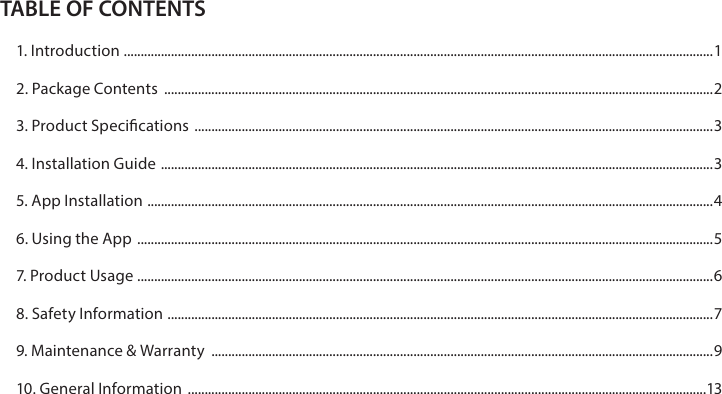 TABLE OF CONTENTS1. Introduction  ............................................................................................................................................................................... 12. Package Contents  ...................................................................................................................................................................23. Product Specications  ..........................................................................................................................................................34. Installation Guide  .................................................................................................................................................................... 35. App Installation  ........................................................................................................................................................................ 46. Using the App  ...........................................................................................................................................................................57. Product Usage  ...........................................................................................................................................................................68. Safety Information  .................................................................................................................................................................. 79. Maintenance &amp; Warranty  .....................................................................................................................................................910. General Information  ..........................................................................................................................................................13