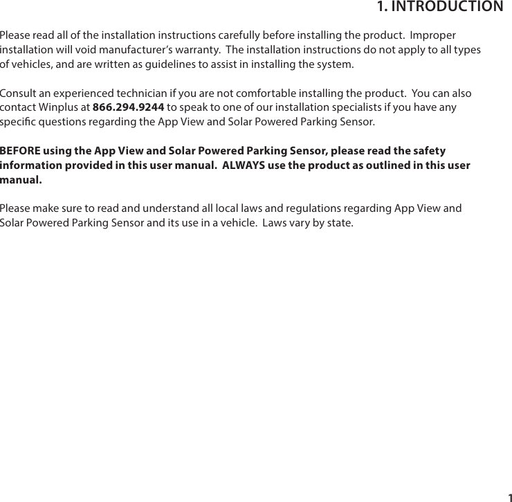 1Please read all of the installation instructions carefully before installing the product.  Improper installation will void manufacturer&rsquo;s warranty.  The installation instructions do not apply to all types of vehicles, and are written as guidelines to assist in installing the system.Consult an experienced technician if you are not comfortable installing the product.  You can also contact Winplus at 866.294.9244 to speak to one of our installation specialists if you have any specic questions regarding the App View and Solar Powered Parking Sensor.BEFORE using the App View and Solar Powered Parking Sensor, please read the safety information provided in this user manual.  ALWAYS use the product as outlined in this user manual.Please make sure to read and understand all local laws and regulations regarding App View and Solar Powered Parking Sensor and its use in a vehicle.  Laws vary by state.1. INTRODUCTION