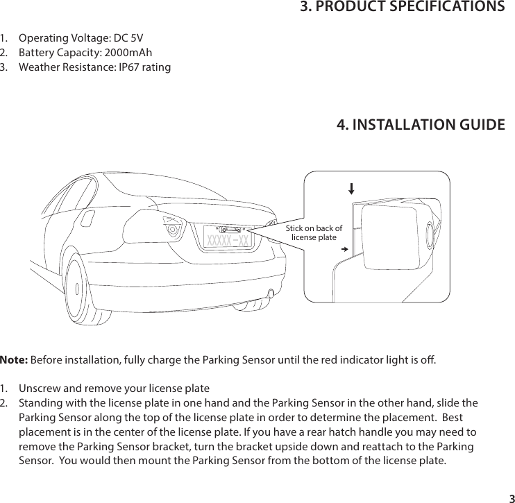31.  Operating Voltage: DC 5V2.  Battery Capacity: 2000mAh3.  Weather Resistance: IP67 ratingNote: Before installation, fully charge the Parking Sensor until the red indicator light is o.1.  Unscrew and remove your license plate2.  Standing with the license plate in one hand and the Parking Sensor in the other hand, slide the Parking Sensor along the top of the license plate in order to determine the placement.  Best placement is in the center of the license plate. If you have a rear hatch handle you may need to remove the Parking Sensor bracket, turn the bracket upside down and reattach to the Parking Sensor.  You would then mount the Parking Sensor from the bottom of the license plate. 3. PRODUCT SPECIFICATIONS4. INSTALLATION GUIDEStick on back oflicense plate