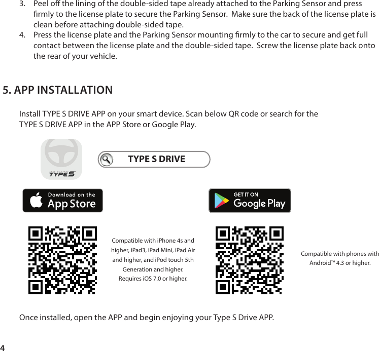 43.  Peel o the lining of the double-sided tape already attached to the Parking Sensor and press rmly to the license plate to secure the Parking Sensor.  Make sure the back of the license plate is clean before attaching double-sided tape. 4.  Press the license plate and the Parking Sensor mounting rmly to the car to secure and get full contact between the license plate and the double-sided tape.  Screw the license plate back onto the rear of your vehicle. Install TYPE S DRIVE APP on your smart device. Scan below QR code or search for theTYPE S DRIVE APP in the APP Store or Google Play.Once installed, open the APP and begin enjoying your Type S Drive APP.5. APP INSTALLATIONTYPE S DRIVECompatible with phones with Android&trade; 4.3 or higher.Compatible with iPhone 4s and higher, iPad3, iPad Mini, iPad Air and higher, and iPod touch 5th Generation and higher. Requires iOS 7.0 or higher. 