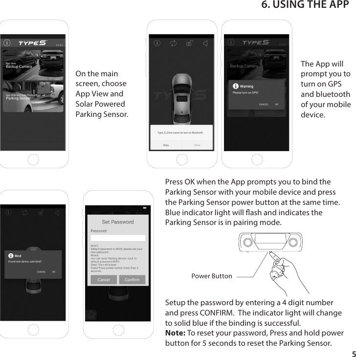 5Press OK when the App prompts you to bind the Parking Sensor with your mobile device and press the Parking Sensor power button at the same time.Blue indicator light will ash and indicates the Parking Sensor is in pairing mode. The App will prompt you to turn on GPS and bluetooth of your mobile device.On the main screen, choose App View and Solar PoweredParking Sensor.6. USING THE APPSetup the password by entering a 4 digit number and press CONFIRM.  The indicator light will change to solid blue if the binding is successful.Note: To reset your password, Press and hold power button for 5 seconds to reset the Parking Sensor.Power Button