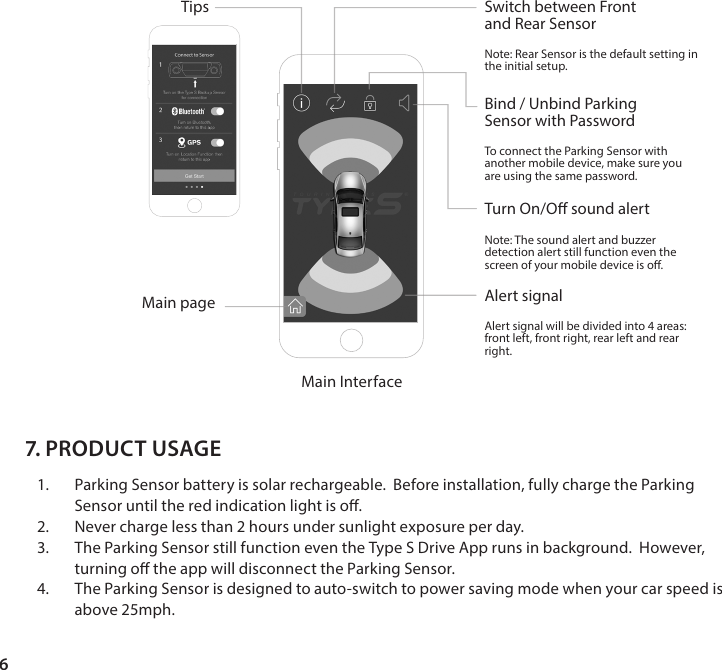 6Main InterfaceMain pageTipsAlert signalAlert signal will be divided into 4 areas: front left, front right, rear left and rear right.Turn On/O sound alertNote: The sound alert and buzzer detection alert still function even the screen of your mobile device is o.Bind / Unbind ParkingSensor with PasswordTo connect the Parking Sensor with another mobile device, make sure you are using the same password.Switch between Frontand Rear SensorNote: Rear Sensor is the default setting in the initial setup.7. PRODUCT USAGE1.  Parking Sensor battery is solar rechargeable.  Before installation, fully charge the Parking Sensor until the red indication light is o.2.  Never charge less than 2 hours under sunlight exposure per day.3.  The Parking Sensor still function even the Type S Drive App runs in background.  However, turning o the app will disconnect the Parking Sensor.4.  The Parking Sensor is designed to auto-switch to power saving mode when your car speed is above 25mph. 