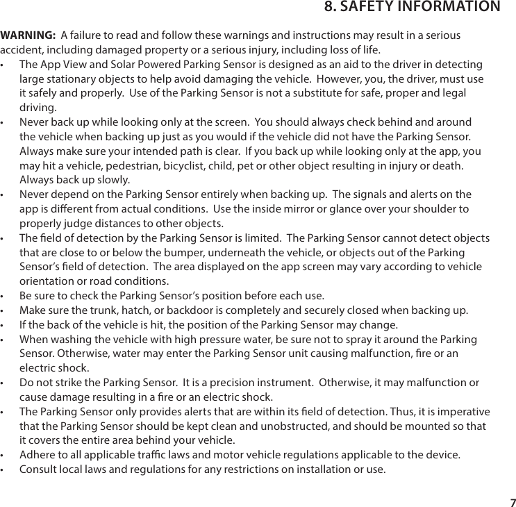 7WARNING:  A failure to read and follow these warnings and instructions may result in a serious accident, including damaged property or a serious injury, including loss of life.&bull; The App View and Solar Powered Parking Sensor is designed as an aid to the driver in detecting large stationary objects to help avoid damaging the vehicle.  However, you, the driver, must use it safely and properly.  Use of the Parking Sensor is not a substitute for safe, proper and legal driving.&bull; Never back up while looking only at the screen.  You should always check behind and around the vehicle when backing up just as you would if the vehicle did not have the Parking Sensor.  Always make sure your intended path is clear.  If you back up while looking only at the app, you may hit a vehicle, pedestrian, bicyclist, child, pet or other object resulting in injury or death.  Always back up slowly.&bull; Never depend on the Parking Sensor entirely when backing up.  The signals and alerts on the app is dierent from actual conditions.  Use the inside mirror or glance over your shoulder to properly judge distances to other objects. &bull; The eld of detection by the Parking Sensor is limited.  The Parking Sensor cannot detect objects that are close to or below the bumper, underneath the vehicle, or objects out of the Parking Sensor&rsquo;s eld of detection.  The area displayed on the app screen may vary according to vehicle orientation or road conditions.&bull; Be sure to check the Parking Sensor&rsquo;s position before each use.&bull; Make sure the trunk, hatch, or backdoor is completely and securely closed when backing up.&bull; If the back of the vehicle is hit, the position of the Parking Sensor may change.&bull; When washing the vehicle with high pressure water, be sure not to spray it around the Parking Sensor. Otherwise, water may enter the Parking Sensor unit causing malfunction, re or an electric shock.&bull; Do not strike the Parking Sensor.  It is a precision instrument.  Otherwise, it may malfunction or cause damage resulting in a re or an electric shock.&bull; The Parking Sensor only provides alerts that are within its eld of detection. Thus, it is imperative that the Parking Sensor should be kept clean and unobstructed, and should be mounted so that it covers the entire area behind your vehicle.&bull; Adhere to all applicable trac laws and motor vehicle regulations applicable to the device.&bull; Consult local laws and regulations for any restrictions on installation or use.8. SAFETY INFORMATION