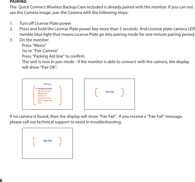 8PAIRINGThe  Quick Connect Wireless Backup Cam included is already paired with the monitor. If you can not see the Camera image, pair the Camera with the following steps:1.  Turn o License Plate power 2.  Press and hold the License Plate power key more than 5 seconds. And License plate camera LED twinkle blue light that means License Plate go into pairing mode for one minute pairing period.3.  On the monitor:Press &ldquo;Menu&rdquo;Go to &ldquo;Pair Camera&rdquo;Press &ldquo;Parking Aid line&rdquo; to conrmThe unit is now in pair mode - if the monitor is able to connect with the camera, the display will show &ldquo;Pair OK&rdquo;.If no camera is found, then the display will show &ldquo;Pair Fail&rdquo;.  If you receive a &ldquo;Pair Fail&rdquo; message, please call our technical support to assist in troubleshooting.        