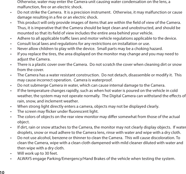 10Otherwise, water may enter the Camera unit causing water condensation on the lens, a malfunction, re or an electric shock.&bull;  Do not strike the Camera.  It is a precision instrument.  Otherwise, it may malfunction or cause damage resulting in a re or an electric shock.&bull;  This product will only provide images of items that are within the eld of view of the Camera. Thus, it is imperative that the Camera should be kept clean and unobstructed, and should be mounted so that its eld of view includes the entire area behind your vehicle.&bull;  Adhere to all applicable trac laws and motor vehicle regulations applicable to the device.&bull;  Consult local laws and regulations for any restrictions on installation or use.&bull;  Never allow children to play with the device.  Small parts may be a choking hazard. &bull;  If you replace the tires, the area displayed on the monitor may change and you may need to adjust the Camera.&bull;  There is a plastic cover over the Camera.  Do not scratch the cover when cleaning dirt or snow from the cover.&bull;  The Camera has a water resistant construction.  Do not detach, disassemble or modify it.  This may cause incorrect operation.  Camera is waterproof.&bull;  Do not submerge Camera in water, which can cause internal damage to the Camera.&bull;  If the temperature changes rapidly, such as when hot water is poured on the vehicle in cold weather, the system may not operate normally.  The Digital Camera can withstand the eects of rain, snow, and inclement weather.&bull;  When strong light directly enters a camera, objects may not be displayed clearly.&bull;  The screen may icker under uorescent light.&bull;  The colors of objects on the rear view monitor may dier somewhat from those of the actual object.&bull;  If dirt, rain or snow attaches to the Camera, the monitor may not clearly display objects.  If water droplets, snow or mud adhere to the Camera lens, rinse with water and wipe with a dry cloth.&bull;  Do not use alcohol, benzene or thinner to clean the Camera.  This will cause discoloration. To clean the Camera, wipe with a clean cloth dampened with mild cleaner diluted with water and then wipe with a dry cloth.&bull;  Will work up to 30 feet. &bull;  ALWAYS engage Parking/Emergency/Hand Brakes of the vehicle when testing the system. 