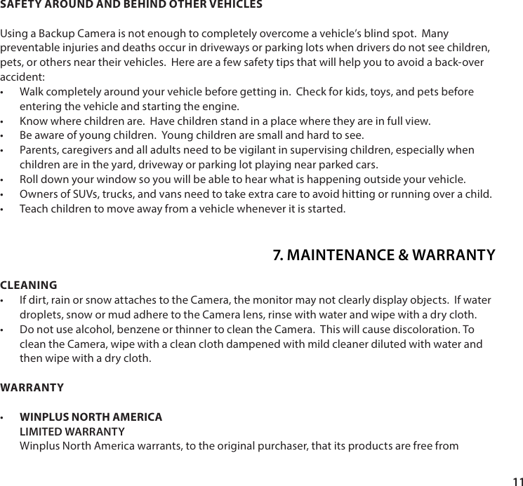 11CLEANING&bull;  If dirt, rain or snow attaches to the Camera, the monitor may not clearly display objects.  If water droplets, snow or mud adhere to the Camera lens, rinse with water and wipe with a dry cloth.&bull;  Do not use alcohol, benzene or thinner to clean the Camera.  This will cause discoloration. To clean the Camera, wipe with a clean cloth dampened with mild cleaner diluted with water and then wipe with a dry cloth.WARRANTY&bull;   WINPLUS NORTH AMERICA LIMITED WARRANTY Winplus North America warrants, to the original purchaser, that its products are free from SAFETY AROUND AND BEHIND OTHER VEHICLESUsing a Backup Camera is not enough to completely overcome a vehicle&rsquo;s blind spot.  Many preventable injuries and deaths occur in driveways or parking lots when drivers do not see children, pets, or others near their vehicles.  Here are a few safety tips that will help you to avoid a back-over accident:&bull;  Walk completely around your vehicle before getting in.  Check for kids, toys, and pets before entering the vehicle and starting the engine.&bull;  Know where children are.  Have children stand in a place where they are in full view. &bull;  Be aware of young children.  Young children are small and hard to see.&bull;  Parents, caregivers and all adults need to be vigilant in supervising children, especially when children are in the yard, driveway or parking lot playing near parked cars.&bull;  Roll down your window so you will be able to hear what is happening outside your vehicle.&bull;  Owners of SUVs, trucks, and vans need to take extra care to avoid hitting or running over a child.&bull;  Teach children to move away from a vehicle whenever it is started.7. MAINTENANCE &amp; WARRANTY