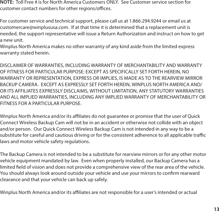 13NOTE:  Toll Free # is for North America Customers ONLY.  See Customer service section for customer contact numbers for other regions/oces. For customer service and technical support, please call us at 1.866.294.9244 or email us at customercare@winplususa.com.  If at that time it is determined that a replacement unit is needed, the support representative will issue a Return Authorization and instruct on how to get a new unit.Winplus North America makes no other warranty of any kind aside from the limited express warranty stated herein.DISCLAIMER OF WARRANTIES, INCLUDING WARRANTY OF MERCHANTABILITY AND WARRANTY OF FITNESS FOR PARTICULAR PURPOSE: EXCEPT AS SPECIFICALLY SET FORTH HEREIN, NO WARRANTY OR REPRESENTATION, EXPRESS OR IMPLIES, IS MADE AS TO THE REARVIEW MIRROR BACKUP CAMERA.  EXCEPT AS EXPRESSLY SET FORTH HEREIN, WINPLUS NORTH AMERICA AND/OR ITS AFFILIATES EXPRESSLY DISCLAIMS, WITHOUT LIMITATION, ANY STATUTORY WARRANTIES AND ALL IMPLIED WARRANTIES, INCLUDING ANY IMPLIED WARRANTY OF MERCHANTABILITY OR FITNESS FOR A PARTICULAR PURPOSE.Winplus North America and/or its aliates do not guarantee or promise that the user of Quick Connect Wireless Backup Cam will not be in an accident or otherwise not collide with an object and/or person.  Our Quick Connect Wireless Backup Cam is not intended in any way to be a substitute for careful and cautious driving or for the consistent adherence to all applicable trac laws and motor vehicle safety regulations.The Backup Camera is not intended to be a substitute for rearview mirrors or for any other motor vehicle equipment mandated by law.  Even when properly installed, our Backup Camera has a limited eld of vision and does not provide a comprehensive view of the rear area of the vehicle.  You should always look around outside your vehicle and use your mirrors to conrm rearward clearance and that your vehicle can back up safely.Winplus North America and/or its aliates are not responsible for a user&rsquo;s intended or actual 