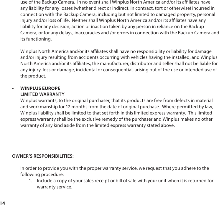 14use of the Backup Camera.  In no event shall Winplus North America and/or its aliates have any liability for any losses (whether direct or indirect, in contract, tort or otherwise) incurred in connection with the Backup Camera, including but not limited to damaged property, personal injury and/or loss of life.  Neither shall Winplus North America and/or its aliates have any liability for any decision, action or inaction taken by any person in reliance on the Backup Camera, or for any delays, inaccuracies and /or errors in connection with the Backup Camera and its functioning.Winplus North America and/or its aliates shall have no responsibility or liability for damage and/or injury resulting from accidents occurring with vehicles having the installed, and Winplus North America and/or its aliates, the manufacturer, distributor and seller shall not be liable for any injury, loss or damage, incidental or consequential, arising out of the use or intended use of the product. &bull; WINPLUS EUROPE LIMITED WARRANTYWinplus warrants, to the original purchaser, that its products are free from defects in material and workmanship for 12 months from the date of original purchase.  Where permitted by law, Winplus liability shall be limited to that set forth in this limited express warranty.  This limited express warranty shall be the exclusive remedy of the purchaser and Winplus makes no other warranty of any kind aside from the limited express warranty stated above.OWNER&rsquo;S RESPONSIBILITIES:In order to provide you with the proper warranty service, we request that you adhere to the following procedure: 1.  Include a copy of your sales receipt or bill of sale with your unit when it is returned for warranty service. 