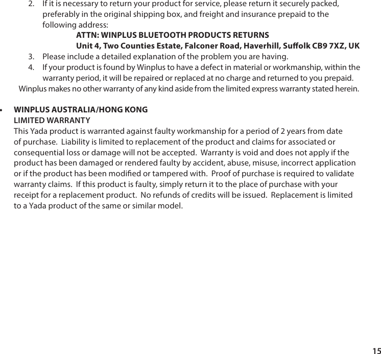 152. If it is necessary to return your product for service, please return it securely packed, preferably in the original shipping box, and freight and insurance prepaid to the following address:  ATTN: WINPLUS BLUETOOTH PRODUCTS RETURNS Unit 4, Two Counties Estate, Falconer Road, Haverhill, Suolk CB9 7XZ, UK3. Please include a detailed explanation of the problem you are having.4.  If your product is found by Winplus to have a defect in material or workmanship, within thewarranty period, it will be repaired or replaced at no charge and returned to you prepaid.Winplus makes no other warranty of any kind aside from the limited express warranty stated herein. &bull;WINPLUS AUSTRALIA/HONG KONGLIMITED WARRANTY This Yada product is warranted against faulty workmanship for a period of 2 years from date of purchase.  Liability is limited to replacement of the product and claims for associated or consequential loss or damage will not be accepted.  Warranty is void and does not apply if the product has been damaged or rendered faulty by accident, abuse, misuse, incorrect application or if the product has been modied or tampered with.  Proof of purchase is required to validate warranty claims.  If this product is faulty, simply return it to the place of purchase with your receipt for a replacement product.  No refunds of credits will be issued.  Replacement is limited to a Yada product of the same or similar model.