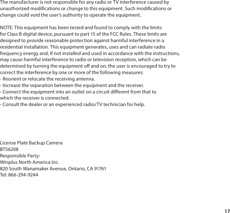 17The manufacturer is not responsible for any radio or TV interference caused byunauthorized modications or change to this equipment. Such modications orchange could void the user&rsquo;s authority to operate the equipment.NOTE: This equipment has been tested and found to comply with the limitsfor Class B digital device, pursuant to part 15 of the FCC Rules. These limits aredesigned to provide reasonable protection against harmful interference in aresidential installation. This equipment generates, uses and can radiate radiofrequency energy and, if not installed and used in accordance with the instructions,may cause harmful interference to radio or television reception, which can bedetermined by turning the equipment o and on, the user is encouraged to try tocorrect the interference by one or more of the following measures:- Reorient or relocate the receiving antenna.- Increase the separation between the equipment and the receiver.- Connect the equipment into an outlet on a circuit dierent from that towhich the receiver is connected.- Consult the dealer or an experienced radio/TV technician for help.License Plate Backup CameraBT56208Responsible Party:Winplus North America Inc.820 South Wanamaker Avenue, Ontario, CA 91761Tel: 866-294-9244