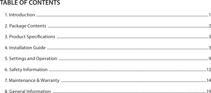 TABLE OF CONTENTS1. Introduction  ............................................................................................................................................................................... 12. Package Contents  ...................................................................................................................................................................23. Product Specications  ..........................................................................................................................................................34. Installation Guide  .................................................................................................................................................................... 35. Settings and Operation  ........................................................................................................................................................96. Safety Information  ................................................................................................................................................................ 127. Maintenance &amp; Warranty  ....................................................................................................................................................148. General Information  ............................................................................................................................................................19