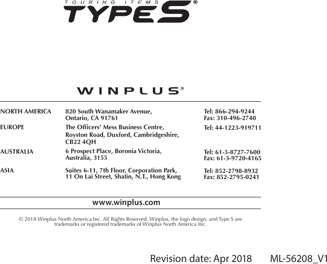 Revision date: Apr 2018        ML-56208_V1www.winplus.com&copy; 2018 Winplus North America Inc. All Rights Reserved. Winplus, the logo design, and Type S aretrademarks or registered trademarks of Winplus North America Inc.NORTH AMERICAEUROPEAUSTRALIAASIA820 South Wanamaker Avenue,Ontario, CA 91761The Ofcers&rsquo; Mess Business Centre,Royston Road, Duxford, Cambridgeshire,CB22 4QH6 Prospect Place, Boronia Victoria,Australia, 3155Suites 6-11, 7th Floor, Corporation Park,11 On Lai Street, Shatin, N.T., Hong KongTel: 866-294-9244Fax: 310-496-2740Tel: 44-1223-919711Tel: 61-3-8727-7600Fax: 61-3-9720-4165Tel: 852-2798-8932Fax: 852-2795-0241