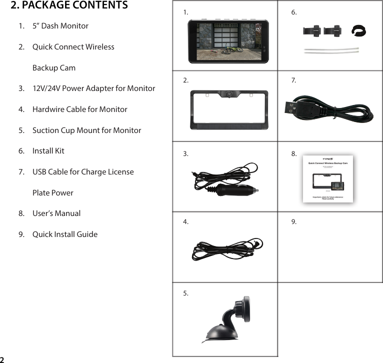 21.  5&rdquo; Dash Monitor2.  Quick Connect Wireless  Backup Cam3.  12V/24V Power Adapter for Monitor4.  Hardwire Cable for Monitor5.  Suction Cup Mount for Monitor6.  Install Kit7.  USB Cable for Charge License  Plate Power8.  User&rsquo;s Manual9.  Quick Install Guide2. PACKAGE CONTENTS7.8.9.6. 1. 2.3.4.5.
