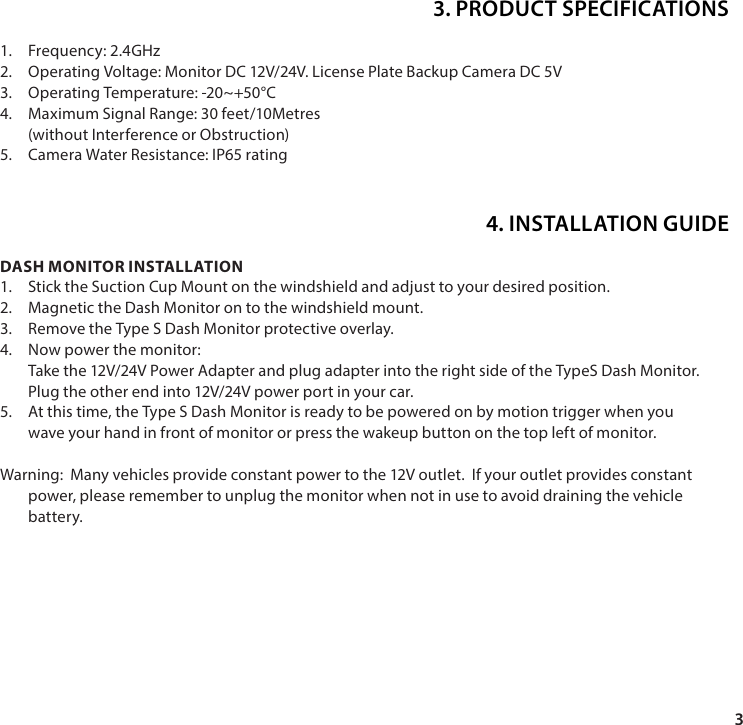 31.  Frequency: 2.4GHz2.  Operating Voltage: Monitor DC 12V/24V. License Plate Backup Camera DC 5V 3.  Operating Temperature: -20~+50&deg;C4.  Maximum Signal Range: 30 feet/10Metres (without Interference or Obstruction)5.  Camera Water Resistance: IP65 ratingDASH MONITOR INSTALLATION1.  Stick the Suction Cup Mount on the windshield and adjust to your desired position.2.  Magnetic the Dash Monitor on to the windshield mount.3.  Remove the Type S Dash Monitor protective overlay. 4.  Now power the monitor: Take the 12V/24V Power Adapter and plug adapter into the right side of the TypeS Dash Monitor.  Plug the other end into 12V/24V power port in your car. 5.  At this time, the Type S Dash Monitor is ready to be powered on by motion trigger when you wave your hand in front of monitor or press the wakeup button on the top left of monitor.Warning:  Many vehicles provide constant power to the 12V outlet.  If your outlet provides constant power, please remember to unplug the monitor when not in use to avoid draining the vehicle battery.3. PRODUCT SPECIFICATIONS4. INSTALLATION GUIDE