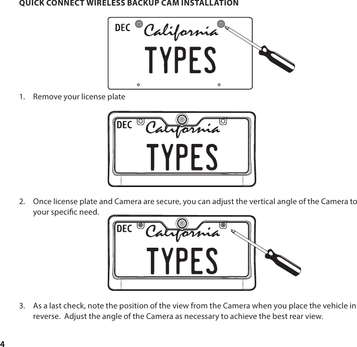 4QUICK CONNECT WIRELESS BACKUP CAM INSTALLATION1.  Remove your license plate         2.  Once license plate and Camera are secure, you can adjust the vertical angle of the Camera to your specic need.         3.  As a last check, note the position of the view from the Camera when you place the vehicle in reverse.  Adjust the angle of the Camera as necessary to achieve the best rear view.