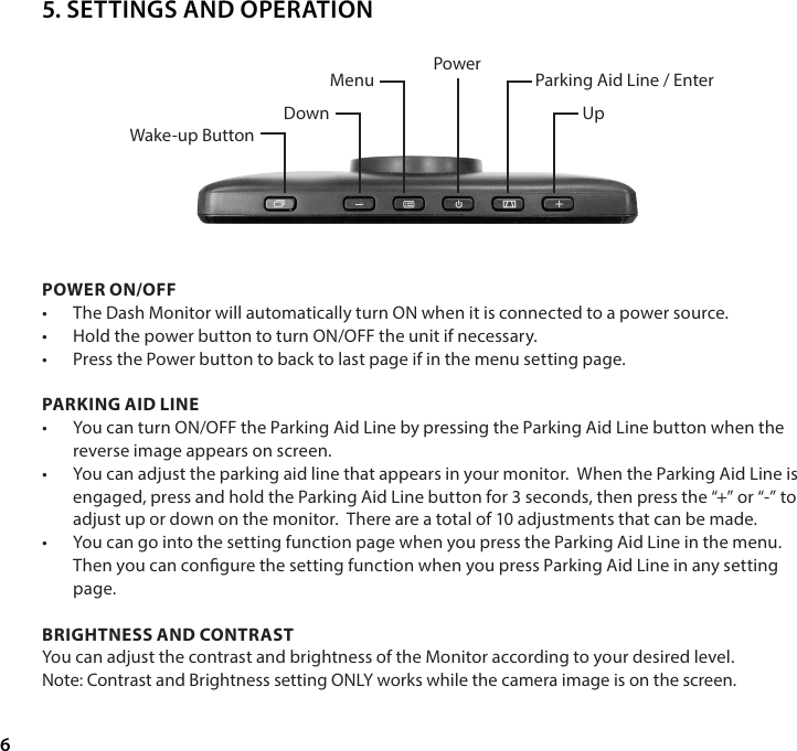 6POWER ON/OFF&bull;  The Dash Monitor will automatically turn ON when it is connected to a power source. &bull;  Hold the power button to turn ON/OFF the unit if necessary.&bull;  Press the Power button to back to last page if in the menu setting page.PARKING AID LINE&bull;  You can turn ON/OFF the Parking Aid Line by pressing the Parking Aid Line button when the reverse image appears on screen.&bull;  You can adjust the parking aid line that appears in your monitor.  When the Parking Aid Line is engaged, press and hold the Parking Aid Line button for 3 seconds, then press the &ldquo;+&rdquo; or &ldquo;-&rdquo; to adjust up or down on the monitor.  There are a total of 10 adjustments that can be made.&bull;  You can go into the setting function page when you press the Parking Aid Line in the menu. Then you can congure the setting function when you press Parking Aid Line in any setting page.BRIGHTNESS AND CONTRAST You can adjust the contrast and brightness of the Monitor according to your desired level. Note: Contrast and Brightness setting ONLY works while the camera image is on the screen.Power Parking Aid Line / EnterUpMenuDownWake-up Button5. SETTINGS AND OPERATION
