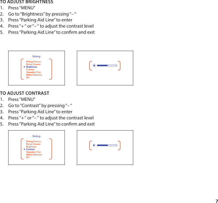 7TO ADJUST BRIGHTNESS1.  Press &ldquo;MENU&rdquo;2.  Go to &ldquo;Brightness&rdquo; by pressing &ldquo;&ndash; &ldquo;3.  Press &ldquo;Parking Aid Line&rdquo; to enter4.  Press &ldquo;+ &ldquo; or &ldquo;&ndash; &ldquo; to adjust the contrast level5.  Press &ldquo;Parking Aid Line&rdquo; to conrm and exit         TO ADJUST CONTRAST1.  Press &ldquo;MENU&rdquo;2.  Go to &ldquo;Contrast&rdquo; by pressing &ldquo;&ndash; &ldquo;3.  Press &ldquo;Parking Aid Line&rdquo; to enter4.  Press &ldquo;+ &ldquo; or &ldquo;&ndash; &ldquo; to adjust the contrast level5.  Press &ldquo;Parking Aid Line&rdquo; to conrm and exit 