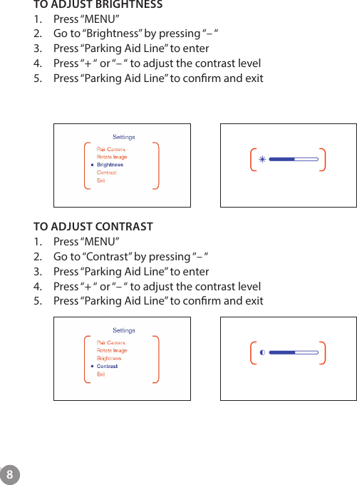 8TO ADJUST BRIGHTNESS1.  Press &ldquo;MENU&rdquo;2.  Go to &ldquo;Brightness&rdquo; by pressing &ldquo;&ndash; &ldquo;3.  Press &ldquo;Parking Aid Line&rdquo; to enter4.  Press &ldquo;+ &ldquo; or &ldquo;&ndash; &ldquo; to adjust the contrast level5.  Press &ldquo;Parking Aid Line&rdquo; to conrm and exit         TO ADJUST CONTRAST1.  Press &ldquo;MENU&rdquo;2.  Go to &ldquo;Contrast&rdquo; by pressing &ldquo;&ndash; &ldquo;3.  Press &ldquo;Parking Aid Line&rdquo; to enter4.  Press &ldquo;+ &ldquo; or &ldquo;&ndash; &ldquo; to adjust the contrast level5.  Press &ldquo;Parking Aid Line&rdquo; to conrm and exit 