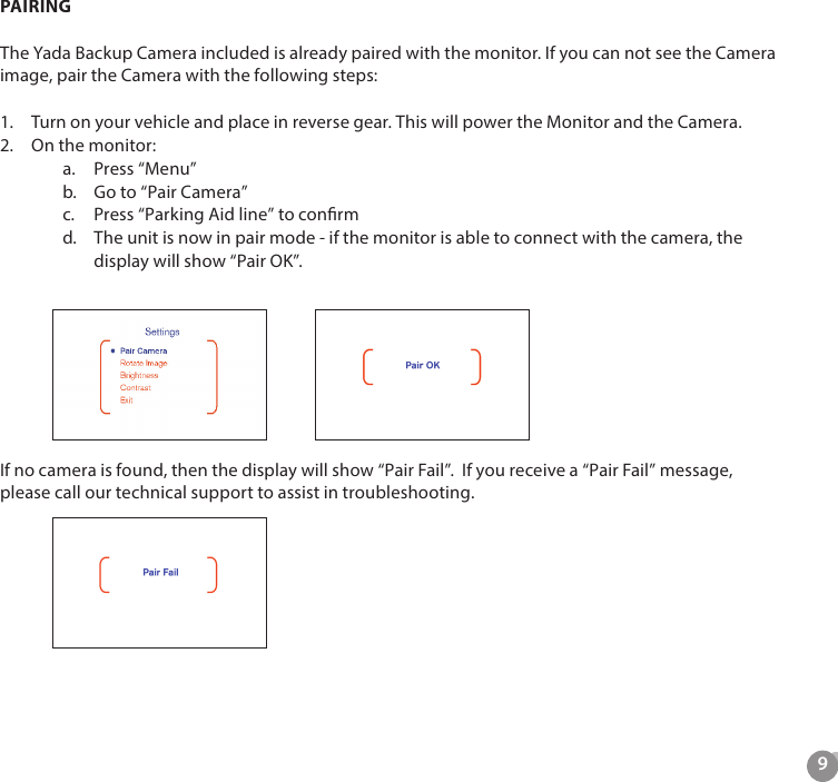 9PAIRINGThe Yada Backup Camera included is already paired with the monitor. If you can not see the Camera image, pair the Camera with the following steps:1.  Turn on your vehicle and place in reverse gear. This will power the Monitor and the Camera.2.  On the monitor:a.  Press &ldquo;Menu&rdquo;b.  Go to &ldquo;Pair Camera&rdquo;c.  Press &ldquo;Parking Aid line&rdquo; to conrmd.  The unit is now in pair mode - if the monitor is able to connect with the camera, the display will show &ldquo;Pair OK&rdquo;.If no camera is found, then the display will show &ldquo;Pair Fail&rdquo;.  If you receive a &ldquo;Pair Fail&rdquo; message, please call our technical support to assist in troubleshooting.        