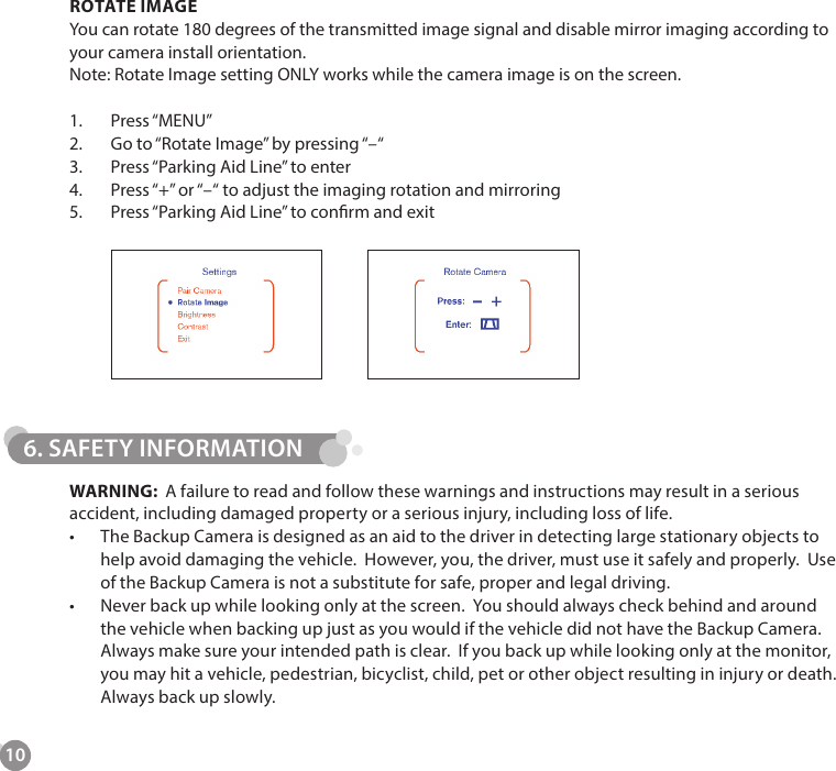 106. SAFETY INFORMATIONROTATE IMAGEYou can rotate 180 degrees of the transmitted image signal and disable mirror imaging according to your camera install orientation.Note: Rotate Image setting ONLY works while the camera image is on the screen.1.  Press &ldquo;MENU&rdquo;2.  Go to &ldquo;Rotate Image&rdquo; by pressing &ldquo;&ndash;&ldquo;3.  Press &ldquo;Parking Aid Line&rdquo; to enter4.  Press &ldquo;+&rdquo; or &ldquo;&ndash;&ldquo; to adjust the imaging rotation and mirroring5.  Press &ldquo;Parking Aid Line&rdquo; to conrm and exitWARNING:  A failure to read and follow these warnings and instructions may result in a serious accident, including damaged property or a serious injury, including loss of life.&bull;  The Backup Camera is designed as an aid to the driver in detecting large stationary objects to help avoid damaging the vehicle.  However, you, the driver, must use it safely and properly.  Use of the Backup Camera is not a substitute for safe, proper and legal driving.&bull;  Never back up while looking only at the screen.  You should always check behind and around the vehicle when backing up just as you would if the vehicle did not have the Backup Camera.  Always make sure your intended path is clear.  If you back up while looking only at the monitor, you may hit a vehicle, pedestrian, bicyclist, child, pet or other object resulting in injury or death.  Always back up slowly.