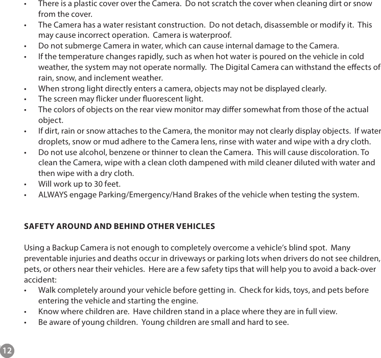 12&bull;  There is a plastic cover over the Camera.  Do not scratch the cover when cleaning dirt or snow from the cover.&bull;  The Camera has a water resistant construction.  Do not detach, disassemble or modify it.  This may cause incorrect operation.  Camera is waterproof.&bull;  Do not submerge Camera in water, which can cause internal damage to the Camera.&bull;  If the temperature changes rapidly, such as when hot water is poured on the vehicle in cold weather, the system may not operate normally.  The Digital Camera can withstand the eects of rain, snow, and inclement weather.&bull;  When strong light directly enters a camera, objects may not be displayed clearly.&bull;  The screen may icker under uorescent light.&bull;  The colors of objects on the rear view monitor may dier somewhat from those of the actual object.&bull;  If dirt, rain or snow attaches to the Camera, the monitor may not clearly display objects.  If water droplets, snow or mud adhere to the Camera lens, rinse with water and wipe with a dry cloth.&bull;  Do not use alcohol, benzene or thinner to clean the Camera.  This will cause discoloration. To clean the Camera, wipe with a clean cloth dampened with mild cleaner diluted with water and then wipe with a dry cloth.&bull;  Will work up to 30 feet. &bull;  ALWAYS engage Parking/Emergency/Hand Brakes of the vehicle when testing the system. SAFETY AROUND AND BEHIND OTHER VEHICLESUsing a Backup Camera is not enough to completely overcome a vehicle&rsquo;s blind spot.  Many preventable injuries and deaths occur in driveways or parking lots when drivers do not see children, pets, or others near their vehicles.  Here are a few safety tips that will help you to avoid a back-over accident:&bull;  Walk completely around your vehicle before getting in.  Check for kids, toys, and pets before entering the vehicle and starting the engine.&bull;  Know where children are.  Have children stand in a place where they are in full view. &bull;  Be aware of young children.  Young children are small and hard to see.