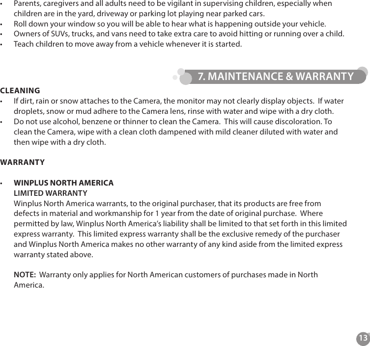 13CLEANING&bull;  If dirt, rain or snow attaches to the Camera, the monitor may not clearly display objects.  If water droplets, snow or mud adhere to the Camera lens, rinse with water and wipe with a dry cloth.&bull;  Do not use alcohol, benzene or thinner to clean the Camera.  This will cause discoloration. To clean the Camera, wipe with a clean cloth dampened with mild cleaner diluted with water and then wipe with a dry cloth.WARRANTY&bull;   WINPLUS NORTH AMERICA LIMITED WARRANTY Winplus North America warrants, to the original purchaser, that its products are free from defects in material and workmanship for 1 year from the date of original purchase.  Where permitted by law, Winplus North America&rsquo;s liability shall be limited to that set forth in this limited express warranty.  This limited express warranty shall be the exclusive remedy of the purchaser and Winplus North America makes no other warranty of any kind aside from the limited express warranty stated above.  NOTE:  Warranty only applies for North American customers of purchases made in North America.   &bull;  Parents, caregivers and all adults need to be vigilant in supervising children, especially when children are in the yard, driveway or parking lot playing near parked cars.&bull;  Roll down your window so you will be able to hear what is happening outside your vehicle.&bull;  Owners of SUVs, trucks, and vans need to take extra care to avoid hitting or running over a child.&bull;  Teach children to move away from a vehicle whenever it is started.7. MAINTENANCE &amp; WARRANTY