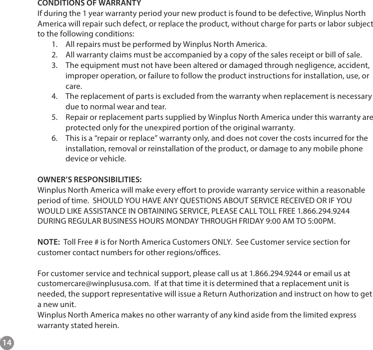 14CONDITIONS OF WARRANTY If during the 1 year warranty period your new product is found to be defective, Winplus North America will repair such defect, or replace the product, without charge for parts or labor subject to the following conditions:1.  All repairs must be performed by Winplus North America.2.  All warranty claims must be accompanied by a copy of the sales receipt or bill of sale.3.  The equipment must not have been altered or damaged through negligence, accident, improper operation, or failure to follow the product instructions for installation, use, or care. 4.  The replacement of parts is excluded from the warranty when replacement is necessary due to normal wear and tear.5.  Repair or replacement parts supplied by Winplus North America under this warranty are protected only for the unexpired portion of the original warranty.6.  This is a &ldquo;repair or replace&rdquo; warranty only, and does not cover the costs incurred for the installation, removal or reinstallation of the product, or damage to any mobile phone device or vehicle.   OWNER&rsquo;S RESPONSIBILITIES: Winplus North America will make every eort to provide warranty service within a reasonable period of time.  SHOULD YOU HAVE ANY QUESTIONS ABOUT SERVICE RECEIVED OR IF YOU WOULD LIKE ASSISTANCE IN OBTAINING SERVICE, PLEASE CALL TOLL FREE 1.866.294.9244 DURING REGULAR BUSINESS HOURS MONDAY THROUGH FRIDAY 9:00 AM TO 5:00PM.  NOTE:  Toll Free # is for North America Customers ONLY.  See Customer service section for customer contact numbers for other regions/oces.   For customer service and technical support, please call us at 1.866.294.9244 or email us at customercare@winplususa.com.  If at that time it is determined that a replacement unit is needed, the support representative will issue a Return Authorization and instruct on how to get a new unit.  Winplus North America makes no other warranty of any kind aside from the limited express warranty stated herein.