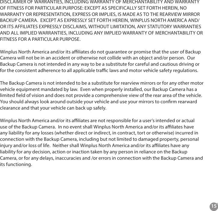 15  DISCLAIMER OF WARRANTIES, INCLUDING WARRANTY OF MERCHANTABILITY AND WARRANTY OF FITNESS FOR PARTICULAR PURPOSE: EXCEPT AS SPECIFICALLY SET FORTH HEREIN, NO WARRANTY OR REPRESENTATION, EXPRESS OR IMPLIES, IS MADE AS TO THE REARVIEW MIRROR BACKUP CAMERA.  EXCEPT AS EXPRESSLY SET FORTH HEREIN, WINPLUS NORTH AMERICA AND/OR ITS AFFILIATES EXPRESSLY DISCLAIMS, WITHOUT LIMITATION, ANY STATUTORY WARRANTIES AND ALL IMPLIED WARRANTIES, INCLUDING ANY IMPLIED WARRANTY OF MERCHANTABILITY OR FITNESS FOR A PARTICULAR PURPOSE.  Winplus North America and/or its aliates do not guarantee or promise that the user of Backup Camera will not be in an accident or otherwise not collide with an object and/or person.  Our Backup Camera is not intended in any way to be a substitute for careful and cautious driving or for the consistent adherence to all applicable trac laws and motor vehicle safety regulations.  The Backup Camera is not intended to be a substitute for rearview mirrors or for any other motor vehicle equipment mandated by law.  Even when properly installed, our Backup Camera has a limited eld of vision and does not provide a comprehensive view of the rear area of the vehicle.  You should always look around outside your vehicle and use your mirrors to conrm rearward clearance and that your vehicle can back up safely.  Winplus North America and/or its aliates are not responsible for a user&rsquo;s intended or actual use of the Backup Camera.  In no event shall Winplus North America and/or its aliates have any liability for any losses (whether direct or indirect, in contract, tort or otherwise) incurred in connection with the Backup Camera, including but not limited to damaged property, personal injury and/or loss of life.  Neither shall Winplus North America and/or its aliates have any liability for any decision, action or inaction taken by any person in reliance on the Backup Camera, or for any delays, inaccuracies and /or errors in connection with the Backup Camera and its functioning.