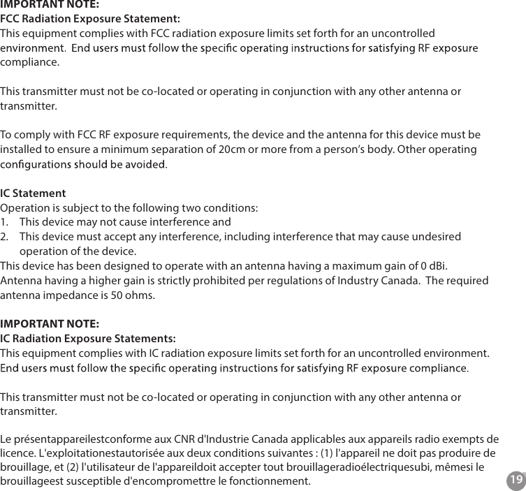 19IMPORTANT NOTE:FCC Radiation Exposure Statement:This equipment complies with FCC radiation exposure limits set forth for an uncontrolled compliance. This transmitter must not be co-located or operating in conjunction with any other antenna or transmitter.To comply with FCC RF exposure requirements, the device and the antenna for this device must be installed to ensure a minimum separation of 20cm or more from a person&rsquo;s body. Other operating IC StatementOperation is subject to the following two conditions:1.  This device may not cause interference and2.  This device must accept any interference, including interference that may cause undesired operation of the device.This device has been designed to operate with an antenna having a maximum gain of 0 dBi.  Antenna having a higher gain is strictly prohibited per regulations of Industry Canada.  The required antenna impedance is 50 ohms.IMPORTANT NOTE:IC Radiation Exposure Statements:This equipment complies with IC radiation exposure limits set forth for an uncontrolled environment.  This transmitter must not be co-located or operating in conjunction with any other antenna or transmitter.Le pr&eacute;sentappareilestconforme aux CNR d'Industrie Canada applicables aux appareils radio exempts de licence. L'exploitationestautoris&eacute;e aux deux conditions suivantes : (1) l'appareil ne doit pas produire de brouillage, et (2) l'utilisateur de l'appareildoit accepter tout brouillageradio&eacute;lectriquesubi, m&ecirc;mesi le brouillageest susceptible d'encompromettre le fonctionnement. 