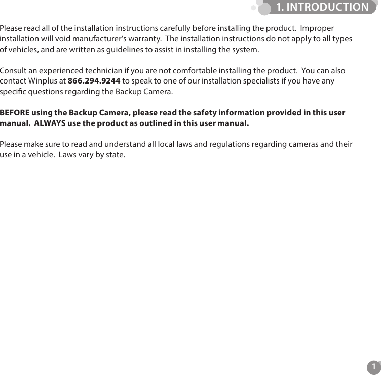 1Please read all of the installation instructions carefully before installing the product.  Improper installation will void manufacturer&rsquo;s warranty.  The installation instructions do not apply to all types of vehicles, and are written as guidelines to assist in installing the system.Consult an experienced technician if you are not comfortable installing the product.  You can also contact Winplus at 866.294.9244 to speak to one of our installation specialists if you have any specic questions regarding the Backup Camera.BEFORE using the Backup Camera, please read the safety information provided in this user manual.  ALWAYS use the product as outlined in this user manual.Please make sure to read and understand all local laws and regulations regarding cameras and their use in a vehicle.  Laws vary by state.1. INTRODUCTION