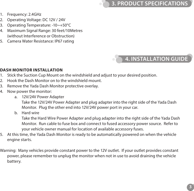 31.  Frequency: 2.4GHz2.  Operating Voltage: DC 12V / 24V3.  Operating Temperature: -10~+50&deg;C4.  Maximum Signal Range: 30 feet/10Metres (without Interference or Obstruction)5.  Camera Water Resistance: IP67 ratingDASH MONITOR INSTALLATION1.  Stick the Suction Cup Mount on the windshield and adjust to your desired position.2.  Hook the Dash Monitor on to the windshield mount.3.  Remove the Yada Dash Monitor protective overlay. 4.  Now power the monitor:a.  12V/24V Power Adapter Take the 12V/24V Power Adapter and plug adapter into the right side of the Yada Dash Monitor.  Plug the other end into 12V/24V power port in your car. b.  Hard wire Take the Hard Wire Power Adapter and plug adapter into the right side of the Yada Dash Monitor.  Run cable to fuse box and connect to fused accessory power source.  Refer to your vehicle owner manual for location of available accessory fuses.5.  At this time, the Yada Dash Monitor is ready to be automatically powered on when the vehicle engine starts.Warning:  Many vehicles provide constant power to the 12V outlet.  If your outlet provides constant power, please remember to unplug the monitor when not in use to avoid draining the vehicle battery.3. PRODUCT SPECIFICATIONS4. INSTALLATION GUIDE