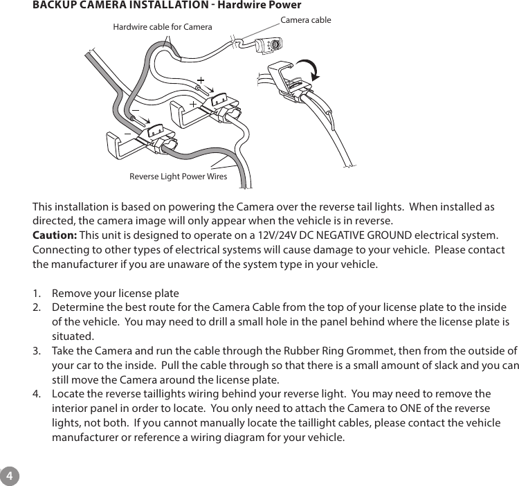 4BACKUP CAMERA INSTALLATION - Hardwire PowerThis installation is based on powering the Camera over the reverse tail lights.  When installed as directed, the camera image will only appear when the vehicle is in reverse.Caution: This unit is designed to operate on a 12V/24V DC NEGATIVE GROUND electrical system. Connecting to other types of electrical systems will cause damage to your vehicle.  Please contact the manufacturer if you are unaware of the system type in your vehicle.1.  Remove your license plate2.  Determine the best route for the Camera Cable from the top of your license plate to the inside of the vehicle.  You may need to drill a small hole in the panel behind where the license plate is situated.3.  Take the Camera and run the cable through the Rubber Ring Grommet, then from the outside of your car to the inside.  Pull the cable through so that there is a small amount of slack and you can still move the Camera around the license plate. 4.  Locate the reverse taillights wiring behind your reverse light.  You may need to remove the interior panel in order to locate.  You only need to attach the Camera to ONE of the reverse lights, not both.  If you cannot manually locate the taillight cables, please contact the vehicle manufacturer or reference a wiring diagram for your vehicle.Hardwire cable for Camera  Camera cableReverse Light Power Wires