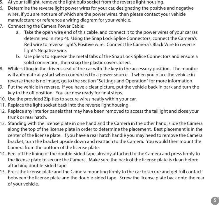 55.  At your taillight, remove the light bulb socket from the reverse light housing.6.  Determine the reverse light power wires for your car, designating the positive and negative wires. If you are not sure of which are the power wires, then please contact your vehicle manufacturer or reference a wiring diagram for your vehicle.7.  Connecting the Camera Power Cable:a.  Take the open wire end of this cable, and connect it to the power wires of your car (as determined in step 4).  Using the Snap Lock Splice Connectors, connect the Camera&rsquo;s Red wire to reverse light&rsquo;s Positive wire.  Connect the Camera&rsquo;s Black Wire to reverse light&rsquo;s Negative wire. b.  Use pliers to squeeze the metal tabs of the Snap Lock Splice Connectors and ensure a solid connection, then snap the plastic cover closed.8.  While sitting in the driver&rsquo;s seat of the car with the key in the accessory position.  The monitor will automatically start when connected to a power source.  If when you place the vehicle in reverse there is no image, go to the section &ldquo;Settings and Operation&rdquo; for more information.9.  Put the vehicle in reverse.  If you have a clear picture, put the vehicle back in park and turn the key to the o position.  You are now ready for nal steps.10.  Use the provided Zip ties to secure wires neatly within your car.11.  Replace the light socket back into the reverse light housing.12.  Replace any interior panels that may have been removed to access the taillight and close your trunk or rear hatch.13.  Standing with the license plate in one hand and the Camera in the other hand, slide the Camera along the top of the license plate in order to determine the placement.  Best placement is in the center of the license plate.  If you have a rear hatch handle you may need to remove the Camera bracket, turn the bracket upside down and reattach to the Camera.  You would then mount the Camera from the bottom of the license plate. 14.  Peel o the lining of the double-sided tape already attached to the Camera and press rmly to the license plate to secure the Camera.  Make sure the back of the license plate is clean before attaching double-sided tape. 15.  Press the license plate and the Camera mounting rmly to the car to secure and get full contact between the license plate and the double-sided tape.  Screw the license plate back onto the rear of your vehicle.
