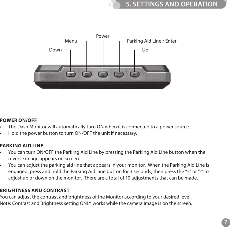 7Power Parking Aid Line / EnterUpMenuDownPOWER ON/OFF&bull;  The Dash Monitor will automatically turn ON when it is connected to a power source. &bull;  Hold the power button to turn ON/OFF the unit if necessary.PARKING AID LINE&bull;  You can turn ON/OFF the Parking Aid Line by pressing the Parking Aid Line button when the reverse image appears on screen.&bull;  You can adjust the parking aid line that appears in your monitor.  When the Parking Aid Line is engaged, press and hold the Parking Aid Line button for 3 seconds, then press the &ldquo;+&rdquo; or &ldquo;-&rdquo; to adjust up or down on the monitor.  There are a total of 10 adjustments that can be made.BRIGHTNESS AND CONTRAST You can adjust the contrast and brightness of the Monitor according to your desired level. Note: Contrast and Brightness setting ONLY works while the camera image is on the screen.5. SETTINGS AND OPERATION