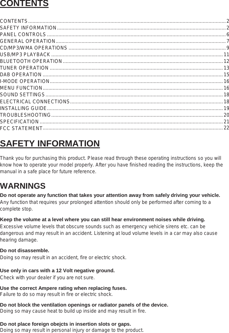 2  CONTENTS  CONTENTS ......................................................................................................................................... 2 SAFETY INFORMATION ..................................................................................................................... 2 PANEL CONTROLS ............................................................................................................................ 6 GENERAL OPERATION ...................................................................................................................... 7 CD/MP3/WMA OPERATIONS ............................................................................................................. 9 USB/MP3 PLAYBACK ....................................................................................................................... 11 BLUETOOTH OPERATION ............................................................................................................... 12 TUNER OPERATION ........................................................................................................................ 13 DAB OPERATION ............................................................................................................................. 15 I-MODE OPERATION ........................................................................................................................ 16 MENU FUNCTION ............................................................................................................................. 16 SOUND SETTINGS ........................................................................................................................... 18 ELECTRICAL CONNECTIONS .......................................................................................................... 18 INSTALLING GUIDE.......................................................................................................................... 19 TROUBLESHOOTING ....................................................................................................................... 20 SPECIFICATION ............................................................................................................................... 21  SAFETY INFORMATION  Thank you for purchasing this product. Please read through these operating instructions so you will know how to operate your model properly. After you have finished reading the instructions, keep the manual in a safe place for future reference. WARNINGS Do not operate any function that takes your attention away from safely driving your vehicle. Any function that requires your prolonged attention should only be performed after coming to a complete stop.  Keep the volume at a level where you can still hear environment noises while driving. Excessive volume levels that obscure sounds such as emergency vehicle sirens etc. can be dangerous and may result in an accident. Listening at loud volume levels in a car may also cause hearing damage.  Do not disassemble. Doing so may result in an accident, fire or electric shock.  Use only in cars with a 12 Volt negative ground.  Check with your dealer if you are not sure.  Use the correct Ampere rating when replacing fuses. Failure to do so may result in fire or electric shock.  Do not block the ventilation openings or radiator panels of the device. Doing so may cause heat to build up inside and may result in fire.  Do not place foreign obejcts in insertion slots or gaps. Doing so may result in personal injury or damage to the product.  ............................................................................................................................. 22 FCC STATEMENT
